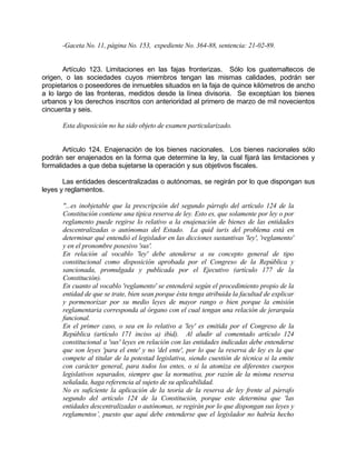 -Gaceta No. 11, página No. 153, expediente No. 364-88, sentencia: 21-02-89.
Artículo 123. Limitaciones en las fajas fronterizas. Sólo los guatemaltecos de
origen, o las sociedades cuyos miembros tengan las mismas calidades, podrán ser
propietarios o poseedores de inmuebles situados en la faja de quince kilómetros de ancho
a lo largo de las fronteras, medidos desde la línea divisoria. Se exceptúan los bienes
urbanos y los derechos inscritos con anterioridad al primero de marzo de mil novecientos
cincuenta y seis.
Esta disposición no ha sido objeto de examen particularizado.
Artículo 124. Enajenación de los bienes nacionales. Los bienes nacionales sólo
podrán ser enajenados en la forma que determine la ley, la cual fijará las limitaciones y
formalidades a que deba sujetarse la operación y sus objetivos fiscales.
Las entidades descentralizadas o autónomas, se regirán por lo que dispongan sus
leyes y reglamentos.
"...es inobjetable que la prescripción del segundo párrafo del artículo 124 de la
Constitución contiene una típica reserva de ley. Esto es, que solamente por ley o por
reglamento puede regirse lo relativo a la enajenación de bienes de las entidades
descentralizadas o autónomas del Estado. La quid iuris del problema está en
determinar qué entendió el legislador en las dicciones sustantivas 'ley', 'reglamento'
y en el pronombre posesivo 'sus'.
En relación al vocablo 'ley' debe atenderse a su concepto general de tipo
constitucional como disposición aprobada por el Congreso de la República y
sancionada, promulgada y publicada por el Ejecutivo (artículo 177 de la
Constitución).
En cuanto al vocablo 'reglamento' se entenderá según el procedimiento propio de la
entidad de que se trate, bien sean porque ésta tenga atribuida la facultad de explicar
y pormenorizar por su medio leyes de mayor rango o bien porque la emisión
reglamentaria corresponda al órgano con el cual tengan una relación de jerarquía
funcional.
En el primer caso, o sea en lo relativo a 'ley' es emitida por el Congreso de la
República (artículo 171 inciso a) ibid). Al aludir al comentado artículo 124
constitucional a 'sus' leyes en relación con las entidades indicadas debe entenderse
que son leyes 'para el ente' y no 'del ente', por lo que la reserva de ley es la que
compete al titular de la potestad legislativa, siendo cuestión de técnica si la emite
con carácter general, para todos los entes, o si la atomiza en diferentes cuerpos
legislativos separados, siempre que la normativa, por razón de la misma reserva
señalada, haga referencia al sujeto de su aplicabilidad.
No es suficiente la aplicación de la teoría de la reserva de ley frente al párrafo
segundo del artículo 124 de la Constitución, porque este determina que 'las
entidades descentralizadas o autónomas, se regirán por lo que dispongan sus leyes y
reglamentos’, puesto que aquí debe entenderse que el legislador no habría hecho
 