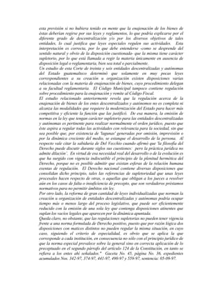 esta previsión si no hubiera tenido en mente que la enajenación de los bienes de
éstas deberían regirse por sus leyes y reglamentos, lo que podría explicarse por el
diferente grado de descentralización y/o por los diversos objetivos de tales
entidades, lo cual justifica que leyes especiales regulen sus actividades. Esta
interpretación es correcta, por lo que debe entenderse -como se desprende del
sentido natural y obvio de la disposición cuestionada- que la misma tiene carácter
supletorio, por lo que está llamada a regir la materia únicamente en ausencia de
disposición legal o reglamentaria, bien sea total o parcialmente.
Un estudio de esta Corte de treinta y seis entidades descentralizadas y autónomas
del Estado guatemalteco determinó que solamente en muy pocas leyes
correspondientes a su creación u organización existen disposiciones varias
relacionadas con la materia de enajenación de bienes, cuyo procedimiento delegan
a su facultad reglamentaria. El Código Municipal tampoco contiene regulación
sobre procedimiento para la enajenación y remite al Código Fiscal.
El estudio relacionado anteriormente revela que la regulación acerca de la
enajenación de bienes de los entes descentralizados y autónomos no es completa ni
alcanza las modalidades que requiere la modernización del Estado para hacer más
competitiva y eficiente la función que las justificó. De esa manera, la emisión de
normas en la ley que tengan carácter supletorio para las entidades descentralizadas
y autónomas es pertinente para realizar normalmente el orden jurídico, puesto que
éste aspira a regular todas las actividades con relevancia para la sociedad, sin que
sea posible que, por existencia de 'lagunas' generadas por omisión, imprevisión o
por la dinámica creciente del medio, se estanque el desarrollo de la persona. Al
respecto vale citar la sabiduría de Del Vecchio cuando afirmó que 'la filosofía del
Derecho puede discutir durante siglos sus cuestiones: pero la práctica jurídica no
admite dilación’. En virtud de esa necesidad real del desarrollo o de la evolución es
que ha surgido con vigencia indiscutible el principio de la plenitud hermética del
Derecho, porque no es posible admitir que existan esferas de la relación humana
exentas de regulación. El Derecho nacional contiene diversas disposiciones que
consolidan dicho principio, tales las referencias de supletoriedad que unas leyes
procesales hacen respecto de otras, o aquellas que obligan a los jueces a resolver
aún en los casos de falta o insuficiencia de precepto, que son verdaderos préstamos
normativos para no permitir ámbitos sin ley.
Por otro lado, la reforma de gran cantidad de leyes individualizadas que norman la
creación u organización de entidades descentralizadas y autónomas podría ocupar
tiempo más o menos largo del proceso legislativo, que puede ser eficientemente
reducido con la emisión de una sola ley que contenga disposiciones atinentes que
suplan los vacíos legales que aparecen por la dinámica apuntada.
Queda claro, no obstante, que las regulaciones supletorias no pueden tener vigencia
frente a una norma formulada de Derecho positivo, puesto que por razón lógica dos
disposiciones con matices distintos no pueden regular la misma situación, en cuyo
caso, siguiendo el criterio de especialidad, es obvio que se aplica la que
corresponde a cada institución, en consecuencia no sólo con el principio jurídico de
que la norma especial prevalece sobre la general sino en correcta aplicación de lo
preceptuado en el segundo párrafo del artículo 124 de la Constitución, en tanto se
refiera a los entes ahí señalados." Gaceta No. 45, página No. 36, expedientes
acumulados Nos. 342-97, 374-97, 441-97, 490-97 y 559-97, sentencia: 05-09-97.
 