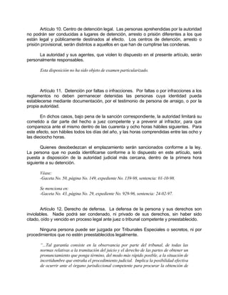 Artículo 10. Centro de detención legal. Las personas aprehendidas por la autoridad
no podrán ser conducidas a lugares de detención, arresto o prisión diferentes a los que
están legal y públicamente destinados al efecto. Los centros de detención, arresto o
prisión provisional, serán distintos a aquellos en que han de cumplirse las condenas.
La autoridad y sus agentes, que violen lo dispuesto en el presente artículo, serán
personalmente responsables.
Esta disposición no ha sido objeto de examen particularizado.
Artículo 11. Detención por faltas o infracciones. Por faltas o por infracciones a los
reglamentos no deben permanecer detenidas las personas cuya identidad pueda
establecerse mediante documentación, por el testimonio de persona de arraigo, o por la
propia autoridad.
En dichos casos, bajo pena de la sanción correspondiente, la autoridad limitará su
cometido a dar parte del hecho a juez competente y a prevenir al infractor, para que
comparezca ante el mismo dentro de las cuarenta y ocho horas hábiles siguientes. Para
este efecto, son hábiles todos los días del año, y las horas comprendidas entre las ocho y
las dieciocho horas.
Quienes desobedezcan el emplazamiento serán sancionados conforme a la ley.
La persona que no pueda identificarse conforme a lo dispuesto en este artículo, será
puesta a disposición de la autoridad judicial más cercana, dentro de la primera hora
siguiente a su detención.
Véase:
-Gaceta No. 50, página No. 149, expediente No. 139-98, sentencia: 01-10-98.
Se menciona en:
-Gaceta No. 43, página No. 29, expediente No. 929-96, sentencia: 24-02-97.
Artículo 12. Derecho de defensa. La defensa de la persona y sus derechos son
inviolables. Nadie podrá ser condenado, ni privado de sus derechos, sin haber sido
citado, oído y vencido en proceso legal ante juez o tribunal competente y preestablecido.
Ninguna persona puede ser juzgada por Tribunales Especiales o secretos, ni por
procedimientos que no estén preestablecidos legalmente.
“...Tal garantía consiste en la observancia por parte del tribunal, de todas las
normas relativas a la tramitación del juicio y el derecho de las partes de obtener un
pronunciamiento que ponga término, del modo más rápido posible, a la situación de
incertidumbre que entraña el procedimiento judicial. Implica la posibilidad efectiva
de ocurrir ante el órgano jurisdiccional competente para procurar la obtención de
 
