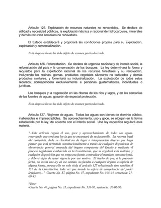 Artículo 125. Explotación de recursos naturales no renovables. Se declara de
utilidad y necesidad públicas, la explotación técnica y racional de hidrocarburos, minerales
y demás recursos naturales no renovables.
El Estado establecerá y propiciará las condiciones propias para su exploración,
explotación y comercialización.
Esta disposición no ha sido objeto de examen particularizado.
Artículo 126. Reforestación. Se declara de urgencia nacional y de interés social, la
reforestación del país y la conservación de los bosques. La ley determinará la forma y
requisitos para la explotación racional de los recursos forestales y su renovación,
incluyendo las resinas, gomas, productos vegetales silvestres no cultivados y demás
productos similares, y fomentará su industrialización. La explotación de todos estos
recursos, corresponderá exclusivamente a personas guatemaltecas, individuales o
jurídicas.
Los bosques y la vegetación en las riberas de los ríos y lagos, y en las cercanías
de las fuentes de aguas, gozarán de especial protección.
Esta disposición no ha sido objeto de examen particularizado.
Artículo 127. Régimen de aguas. Todas las aguas son bienes de dominio público,
inalienables e imprescriptibles. Su aprovechamiento, uso y goce, se otorgan en la forma
establecida por la ley, de acuerdo con el interés social. Una ley específica regulará esta
materia.
"...Este artículo regula el uso, goce y aprovechamiento de todas las aguas,
reservando que será una ley la que se encargará de su desarrollo. La reserva legal
ahí contenida, dada su claridad no da lugar a interpretación diversa que haga
pensar que está permitido constitucionalmente a través de cualquier disposición de
observancia general emanada del órgano competente del Estado y mediante el
proceso legislativo establecido en la Constitución, que se regulará esta materia, y
cualquier disposición que no tenga esa fuente, contradice el mandato constitucional,
y deberá dejar de tener vigencia por ese motivo. El hecho de que, a la presente
fecha, no exista una ley en ese sentido, no faculta a cualquier órgano a suplirla de
alguna forma, porque ello no solo viola el artículo 127 relacionado sino también el
157 de la Constitución, toda vez que invade la esfera de competencia del poder
legislativo..." Gaceta No. 37, página No. 37, expediente No. 598-94, sentencia: 21-
09-95.
Véase:
-Gaceta No. 40, página No. 35, expediente No. 533-95, sentencia: 20-06-96.
 