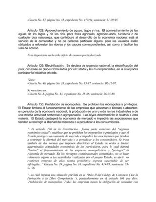-Gaceta No. 37, página No. 35, expediente No. 470-94, sentencia: 21-09-95.
Artículo 128. Aprovechamiento de aguas, lagos y ríos. El aprovechamiento de las
aguas de los lagos y de los ríos, para fines agrícolas, agropecuarios, turísticos o de
cualquier otra naturaleza, que contribuya al desarrollo de la economía nacional está al
servicio de la comunidad y no de persona particular alguna, pero los usuarios están
obligados a reforestar las riberas y los cauces correspondientes, así como a facilitar las
vías de acceso.
Esta disposición no ha sido objeto de examen particularizado.
Artículo 129. Electrificación. Se declara de urgencia nacional, la electrificación del
país, con base en planes formulados por el Estado y las municipalidades, en la cual podrá
participar la iniciativa privada.
Véase:
-Gaceta No. 46, página No. 28, expediente No. 85-97, sentencia: 02-12-97.
Se menciona en:
-Gaceta No. 8, página No. 43, expediente No. 25-88, sentencia: 26-05-88.
Artículo 130. Prohibición de monopolios. Se prohiben los monopolios y privilegios.
El Estado limitará el funcionamiento de las empresas que absorban o tiendan a absorber,
en perjuicio de la economía nacional, la producción en uno o más ramos industriales o de
una misma actividad comercial o agropecuaria. Las leyes determinarán lo relativo a esta
materia. El Estado protegerá la economía de mercado e impedirá las asociaciones que
tiendan a restringir la libertad del mercado o a perjudicar a los consumidores.
“...El artículo 130 de la Constitución... forma parte asimismo del "régimen
económico social"; establece que se prohiben los monopolios y privilegios y que el
Estado protegerá la economía de mercado e impedirá las asociaciones que tiendan
a restringir la libertad del mercado o a perjudicar a los consumidores. Se trata
también de dos normas que imponen directrices al Estado en orden a limitar
determinadas actividades económicas de los particulares, para lo cual deberá
"limitar" el funcionamiento de las empresas monopolísticas y "proteger" la
economía de mercado. En los preceptos constitucionales comentados, no se hace
referencia alguna a las actividades realizadas por el propio Estado, es decir, no
contienen respecto de ellas norma prohibitiva expresa susceptible de ser
infringida...” Gaceta No. 39, página No. 16, expediente No. 439-95, sentencia: 03-
01-96.
“...lo cual implica una situación prevista en el Título II del Código de Comercio (`De la
Protección a la Libre Competencia ´), particularmente en el artículo 361 que dice:
`Prohibición de monopolios. Todas las empresas tienen la obligación de contratar con
 