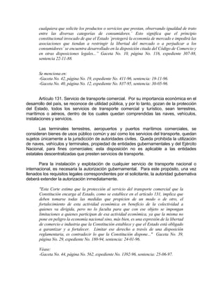 cualquiera que solicite los productos o servicios que prestan, observando igualdad de trato
entre las diversas categorías de consumidores.´ Esto significa que el principio
constitucional invocado de que el Estado `protegerá la economía de mercado e impedirá las
asociaciones que tiendan a restringir la libertad del mercado o a perjudicar a los
consumidores´ se encuentra desarrollado en la disposición citada del Código de Comercio y
en otras disposiciones legales...” Gaceta No. 10, página No. 116, expediente 307-88,
sentencia 22-11-88.
Se menciona en:
-Gaceta No. 42, página No. 19, expediente No. 411-96, sentencia: 19-11-96.
-Gaceta No. 40, página No. 12, expediente No. 837-95, sentencia: 30-05-96.
Artículo 131. Servicio de transporte comercial. Por su importancia económica en el
desarrollo del país, se reconoce de utilidad pública, y por lo tanto, gozan de la protección
del Estado, todos los servicios de transporte comercial y turístico, sean terrestres,
marítimos o aéreos, dentro de los cuales quedan comprendidas las naves, vehículos,
instalaciones y servicios.
Las terminales terrestres, aeropuertos y puertos marítimos comerciales, se
consideran bienes de usos público común y así como los servicios del transporte, quedan
sujetos únicamente a la jurisdicción de autoridades civiles. Queda prohibida la utilización
de naves, vehículos y terminales, propiedad de entidades gubernamentales y del Ejército
Nacional, para fines comerciales; esta disposición no es aplicable a las entidades
estatales descentralizadas que presten servicios de transporte.
Para la instalación y explotación de cualquier servicio de transporte nacional o
internacional, es necesaria la autorización gubernamental. Para este propósito, una vez
llenados los requisitos legales correspondientes por el solicitante, la autoridad gubernativa
deberá extender la autorización inmediatamente.
"Esta Corte estima que la protección al servicio del transporte comercial que la
Constitución encarga al Estado, como se establece en el artículo 131, implica que
deben tomarse todas las medidas que propicien de un modo o de otro, el
fortalecimiento de esta actividad económica en beneficio de la colectividad a
quienes va dirigida, pero no lo faculta para que con ese objeto se impongan
limitaciones a quienes participan de esa actividad económica, ya que la misma no
pone en peligro la economía nacional sino, más bien, es una expresión de la libertad
de comercio e industria que la Constitución establece y que el Estado está obligado
a garantizar y a fortalecer. Limitar ese derecho a través de una disposición
reglamentaria, es contradecir lo que la Constitución dispone..." Gaceta No. 39,
página No. 29, expediente No. 180-94, sentencia: 24-01-96.
Véase:
-Gaceta No. 44, página No. 562, expediente No. 1392-96, sentencia: 25-06-97.
 