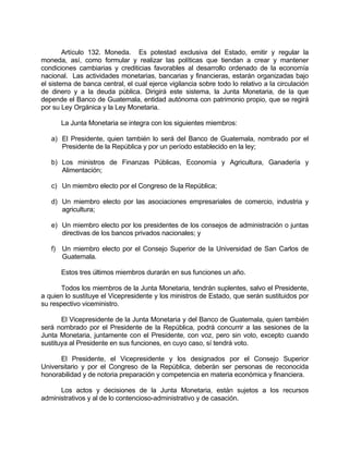 Artículo 132. Moneda. Es potestad exclusiva del Estado, emitir y regular la
moneda, así, como formular y realizar las políticas que tiendan a crear y mantener
condiciones cambiarias y crediticias favorables al desarrollo ordenado de la economía
nacional. Las actividades monetarias, bancarias y financieras, estarán organizadas bajo
el sistema de banca central, el cual ejerce vigilancia sobre todo lo relativo a la circulación
de dinero y a la deuda pública. Dirigirá este sistema, la Junta Monetaria, de la que
depende el Banco de Guatemala, entidad autónoma con patrimonio propio, que se regirá
por su Ley Orgánica y la Ley Monetaria.
La Junta Monetaria se integra con los siguientes miembros:
a) El Presidente, quien también lo será del Banco de Guatemala, nombrado por el
Presidente de la República y por un período establecido en la ley;
b) Los ministros de Finanzas Públicas, Economía y Agricultura, Ganadería y
Alimentación;
c) Un miembro electo por el Congreso de la República;
d) Un miembro electo por las asociaciones empresariales de comercio, industria y
agricultura;
e) Un miembro electo por los presidentes de los consejos de administración o juntas
directivas de los bancos privados nacionales; y
f) Un miembro electo por el Consejo Superior de la Universidad de San Carlos de
Guatemala.
Estos tres últimos miembros durarán en sus funciones un año.
Todos los miembros de la Junta Monetaria, tendrán suplentes, salvo el Presidente,
a quien lo sustituye el Vicepresidente y los ministros de Estado, que serán sustituidos por
su respectivo viceministro.
El Vicepresidente de la Junta Monetaria y del Banco de Guatemala, quien también
será nombrado por el Presidente de la República, podrá concurrir a las sesiones de la
Junta Monetaria, juntamente con el Presidente, con voz, pero sin voto, excepto cuando
sustituya al Presidente en sus funciones, en cuyo caso, sí tendrá voto.
El Presidente, el Vicepresidente y los designados por el Consejo Superior
Universitario y por el Congreso de la República, deberán ser personas de reconocida
honorabilidad y de notoria preparación y competencia en materia económica y financiera.
Los actos y decisiones de la Junta Monetaria, están sujetos a los recursos
administrativos y al de lo contencioso-administrativo y de casación.
 