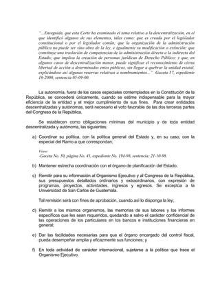 “...Enseguida, que esta Corte ha examinado el tema relativo a la descentralización, en el
que identificó algunos de sus elementos, tales como: que es creada por el legislador
constitucional o por el legislador común; que la organización de la administración
pública no puede ser sino obra de la ley, e igualmente su modificación o extinción; que
constituye una traslación de competencias de la administración directa a la indirecta del
Estado; que implica la creación de personas jurídicas de Derecho Público; y que, en
algunos casos de descentralización menor, puede significar el reconocimiento de cierta
libertad de acción a determinados entes públicos, sin llegar a quebrar la unidad estatal,
explicándose así algunas reservas relativas a nombramientos...” Gaceta 57, expediente
16-2000, sentencia 05-09-00.
La autonomía, fuera de los casos especiales contemplados en la Constitución de la
República, se concederá únicamente, cuando se estime indispensable para la mayor
eficiencia de la entidad y el mejor cumplimiento de sus fines. Para crear entidades
descentralizadas y autónomas, será necesario el voto favorable de las dos terceras partes
del Congreso de la República.
Se establecen como obligaciones mínimas del municipio y de toda entidad
descentralizada y autónoma, las siguientes:
a) Coordinar su política, con la política general del Estado y, en su caso, con la
especial del Ramo a que correspondan;
Véase:
-Gaceta No. 50, página No. 41, expediente No. 194-98, sentencia: 21-10-98.
b) Mantener estrecha coordinación con el órgano de planificación del Estado;
c) Remitir para su información al Organismo Ejecutivo y al Congreso de la República,
sus presupuestos detallados ordinarios y extraordinarios, con expresión de
programas, proyectos, actividades, ingresos y egresos. Se exceptúa a la
Universidad de San Carlos de Guatemala.
Tal remisión será con fines de aprobación, cuando así lo disponga la ley;
d) Remitir a los mismos organismos, las memorias de sus labores y los informes
específicos que les sean requeridos, quedando a salvo el carácter confidencial de
las operaciones de los particulares en los bancos e instituciones financieras en
general;
e) Dar las facilidades necesarias para que el órgano encargado del control fiscal,
pueda desempeñar amplia y eficazmente sus funciones; y
f) En toda actividad de carácter internacional, sujetarse a la política que trace el
Organismo Ejecutivo.
 