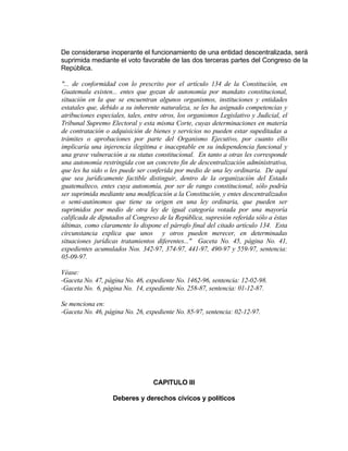 De considerarse inoperante el funcionamiento de una entidad descentralizada, será
suprimida mediante el voto favorable de las dos terceras partes del Congreso de la
República.
"... de conformidad con lo prescrito por el artículo 134 de la Constitución, en
Guatemala existen... entes que gozan de autonomía por mandato constitucional,
situación en la que se encuentran algunos organismos, instituciones y entidades
estatales que, debido a su inherente naturaleza, se les ha asignado competencias y
atribuciones especiales, tales, entre otros, los organismos Legislativo y Judicial, el
Tribunal Supremo Electoral y esta misma Corte, cuyas determinaciones en materia
de contratación o adquisición de bienes y servicios no pueden estar supeditadas a
trámites o aprobaciones por parte del Organismo Ejecutivo, por cuanto ello
implicaría una injerencia ilegítima e inaceptable en su independencia funcional y
una grave vulneración a su status constitucional. En tanto a otras les corresponde
una autonomía restringida con un concreto fin de descentralización administrativa,
que les ha sido o les puede ser conferida por medio de una ley ordinaria. De aquí
que sea jurídicamente factible distinguir, dentro de la organización del Estado
guatemalteco, entes cuya autonomía, por ser de rango constitucional, sólo podría
ser suprimida mediante una modificación a la Constitución, y entes descentralizados
o semi-autónomos que tiene su origen en una ley ordinaria, que pueden ser
suprimidos por medio de otra ley de igual categoría votada por una mayoría
calificada de diputados al Congreso de la República, supresión referida sólo a éstas
últimas, como claramente lo dispone el párrafo final del citado artículo 134. Esta
circunstancia explica que unos y otros pueden merecer, en determinadas
situaciones jurídicas tratamientos diferentes..." Gaceta No. 45, página No. 41,
expedientes acumulados Nos. 342-97, 374-97, 441-97, 490-97 y 559-97, sentencia:
05-09-97.
Véase:
-Gaceta No. 47, página No. 46, expediente No. 1462-96, sentencia: 12-02-98.
-Gaceta No. 6, página No. 14, expediente No. 258-87, sentencia: 01-12-87.
Se menciona en:
-Gaceta No. 46, página No. 26, expediente No. 85-97, sentencia: 02-12-97.
CAPITULO III
Deberes y derechos cívicos y políticos
 