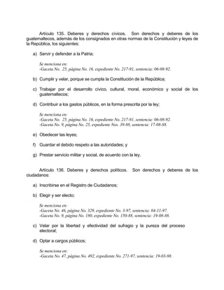 Artículo 135. Deberes y derechos cívicos. Son derechos y deberes de los
guatemaltecos, además de los consignados en otras normas de la Constitución y leyes de
la República, los siguientes:
a) Servir y defender a la Patria;
Se menciona en:
-Gaceta No. 25, página No. 16, expediente No. 217-91, sentencia: 06-08-92.
b) Cumplir y velar, porque se cumpla la Constitución de la República;
c) Trabajar por el desarrollo cívico, cultural, moral, económico y social de los
guatemaltecos;
d) Contribuir a los gastos públicos, en la forma prescrita por la ley;
Se menciona en:
-Gaceta No. 25, página No. 16, expediente No. 217-91, sentencia: 06-08-92.
-Gaceta No. 9, página No. 25, expediente Nos. 39-88, sentencia: 17-08-88.
e) Obedecer las leyes;
f) Guardar el debido respeto a las autoridades; y
g) Prestar servicio militar y social, de acuerdo con la ley.
Artículo 136. Deberes y derechos políticos. Son derechos y deberes de los
ciudadanos:
a) Inscribirse en el Registro de Ciudadanos;
b) Elegir y ser electo;
Se menciona en:
-Gaceta No. 46, página No. 329, expediente No. 3-97, sentencia: 04-11-97.
-Gaceta No. 9, página No. 180, expediente No. 150-88, sentencia: 19-08-88.
c) Velar por la libertad y efectividad del sufragio y la pureza del proceso
electoral;
d) Optar a cargos públicos;
Se menciona en:
-Gaceta No. 47, página No. 492, expediente No. 271-97, sentencia: 19-03-98.
 