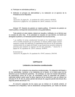 e) Participar en actividades políticas; y
f) Defender el principio de alternabilidad y no reelección en el ejercicio de la
Presidencia de la República.
Véase:
-Gaceta No. 24, página No. 6, expediente No. 44-92, sentencia: 04-06-92.
-Gaceta No. 6, página No. 153, expediente No. 288-87, sentencia: 14-12-87.
Artículo 137. Derecho de petición en materia política. El derecho de petición en
materia política, corresponde exclusivamente a los guatemaltecos.
Toda petición en esta materia, deberá ser resuelta y notificada, en un término que
no exceda de ocho días. Si la autoridad no resuelve en ese término, se tendrá por
denegada la petición y el interesado podrá interponer los recursos de ley.
"...no establece la norma constitucional invocada por los interponentes (artículo
137) la insólita pretensión que las peticiones en materia política tengan carácter
suspensivo, porque ello implicaría el congelamiento del ejercicio de las potestades
constitucionales de un órgano del Estado, ya que bastaría una sucesión continua de
peticiones para mantener en suspenso sine die tales potestades..." Gaceta No. 5,
página No. 43, expediente No. 228-87, sentencia: 30-09-87.
Se menciona en:
-Gaceta No. 48, página No. 10, expediente No. 159-97, sentencia: 20-05-98.
CAPITULO IV
Limitación a los derechos constitucionales
Artículo 138. Limitación a los derechos constitucionales. Es obligación del Estado y
de las autoridades, mantener a los habitantes de la Nación, en el pleno goce de los
derechos que la Constitución garantiza. Sin embargo, en caso de invasión del territorio,
de perturbación grave de la paz, de actividades contra la seguridad del Estado o
calamidad pública, podrá cesar la plena vigencia de los derechos a que se refieren los
artículos 5º, 6º, 9º, 26, 33, primer párrafo del artículo 35, segundo párrafo del artículo 38 y
segundo párrafo del artículo 116.
Al concurrir cualquiera de los casos que se indican en el párrafo anterior, el
Presidente de la República, hará la declaratoria correspondiente, por medio de decreto
 
