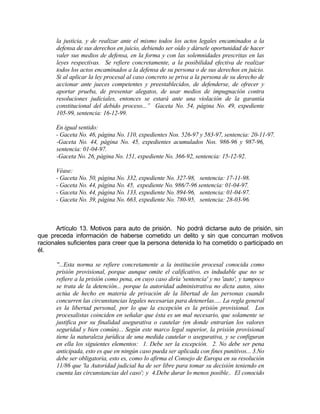 la justicia, y de realizar ante el mismo todos los actos legales encaminados a la
defensa de sus derechos en juicio, debiendo ser oído y dársele oportunidad de hacer
valer sus medios de defensa, en la forma y con las solemnidades prescritas en las
leyes respectivas. Se refiere concretamente, a la posibilidad efectiva de realizar
todos los actos encaminados a la defensa de su persona o de sus derechos en juicio.
Si al aplicar la ley procesal al caso concreto se priva a la persona de su derecho de
accionar ante jueces competentes y preestablecidos, de defenderse, de ofrecer y
aportar prueba, de presentar alegatos, de usar medios de impugnación contra
resoluciones judiciales, entonces se estará ante una violación de la garantía
constitucional del debido proceso...” Gaceta No. 54, página No. 49, expediente
105-99, sentencia: 16-12-99.
En igual sentido:
- Gaceta No. 46, página No. 110, expedientes Nos. 526-97 y 583-97, sentencia: 20-11-97.
-Gaceta No. 44, página No. 45, expedientes acumulados Nos. 986-96 y 987-96,
sentencia: 01-04-97.
-Gaceta No. 26, página No. 151, expediente No. 366-92, sentencia: 15-12-92.
Véase:
- Gaceta No. 50, página No. 332, expediente No. 327-98, sentencia: 17-11-98.
- Gaceta No. 44, página No. 45, expediente No. 986/7-96 sentencia: 01-04-97.
- Gaceta No. 44, página No. 133, expediente No. 894-96, sentencia: 01-04-97.
- Gaceta No. 39, página No. 663, expediente No. 780-95, sentencia: 28-03-96.
Artículo 13. Motivos para auto de prisión. No podrá dictarse auto de prisión, sin
que preceda información de haberse cometido un delito y sin que concurran motivos
racionales suficientes para creer que la persona detenida lo ha cometido o participado en
él.
"...Esta norma se refiere concretamente a la institución procesal conocida como
prisión provisional, porque aunque omite el calificativo, es indudable que no se
refiere a la prisión como pena, en cuyo caso diría 'sentencia' y no 'auto', y tampoco
se trata de la detención... porque la autoridad administrativa no dicta autos, sino
actúa de hecho en materia de privación de la libertad de las personas cuando
concurren las circunstancias legales necesarias para detenerlas..... La regla general
es la libertad personal, por lo que la excepción es la prisión provisional. Los
procesalistas coinciden en señalar que ésta es un mal necesario, que solamente se
justifica por su finalidad asegurativa o cautelar (en donde entrarían los valores
seguridad y bien común)... Según este marco legal superior, la prisión provisional
tiene la naturaleza jurídica de una medida cautelar o asegurativa, y se configuran
en ella los siguientes elementos: 1. Debe ser la excepción. 2. No debe ser pena
anticipada, esto es que en ningún caso pueda ser aplicada con fines punitivos... 3.No
debe ser obligatoria, esto es, como lo afirma el Consejo de Europa en su resolución
11/86 que 'la Autoridad judicial ha de ser libre para tomar su decisión teniendo en
cuenta las circunstancias del caso'; y 4.Debe durar lo menos posible.. El conocido
 