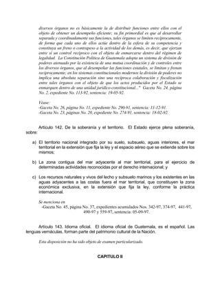 diversos órganos no es básicamente la de distribuir funciones entre ellos con el
objeto de obtener un desempeño eficiente; su fin primordial es que al desarrollar
separada y coordinadamente sus funciones, tales órganos se limiten recíprocamente,
de forma que cada uno de ellos actúe dentro de la esfera de su competencia y
constituya un freno o contrapeso a la actividad de los demás, es decir, que ejerzan
entre sí un control recíproco con el objeto de enmarcarse dentro del régimen de
legalidad. La Constitución Política de Guatemala adopta un sistema de división de
poderes atenuado por la existencia de una mutua coordinación y de controles entre
los diversos órganos, que al desempeñar las funciones estatales, se limitan y frenan
recíprocamente; en los sistemas constitucionales modernos la división de poderes no
implica una absoluta separación sino una recíproca colaboración y fiscalización
entre tales órganos con el objeto de que los actos producidos por el Estado se
enmarquen dentro de una unidad jurídico-constitucional..." Gaceta No. 24, página
No. 2, expediente No. 113-92, sentencia: 19-05-92.
Véase:
-Gaceta No. 26, página No. 11, expediente No. 290-91, sentencia: 11-12-91.
-Gaceta No. 23, páginas No. 20, expediente No. 274-91, sentencia: 18-02-92.
Artículo 142. De la soberanía y el territorio. El Estado ejerce plena soberanía,
sobre:
a) El territorio nacional integrado por su suelo, subsuelo, aguas interiores, el mar
territorial en la extensión que fija la ley y el espacio aéreo que se extiende sobre los
mismos;
b) La zona contigua del mar adyacente al mar territorial, para el ejercicio de
determinadas actividades reconocidas por el derecho internacional; y
c) Los recursos naturales y vivos del lecho y subsuelo marinos y los existentes en las
aguas adyacentes a las costas fuera el mar territorial, que constituyen la zona
económica exclusiva, en la extensión que fija la ley, conforme la práctica
internacional.
Se menciona en
-Gaceta No. 45, página No. 37, expedientes acumulados Nos. 342-97, 374-97, 441-97,
490-97 y 559-97, sentencia: 05-09-97.
Artículo 143. Idioma oficial. El idioma oficial de Guatemala, es el español. Las
lenguas vernáculas, forman parte del patrimonio cultural de la Nación.
Esta disposición no ha sido objeto de examen particularizado.
CAPITULO II
 