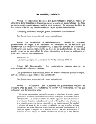 Nacionalidad y ciudadanía
Artículo 144. Nacionalidad de origen. Son guatemaltecos de origen, los nacidos en
el territorio de la República de Guatemala, naves y aeronaves guatemaltecas y los hijos
de padre o madre guatemaltecos, nacidos en el extranjero. Se exceptúan los hijos de
funcionarios diplomáticos y de quienes ejerzan cargos legalmente equiparados.
A ningún guatemalteco de origen, puede privársele de su nacionalidad.
Esta disposición no ha sido objeto de examen particularizado.
Artículo 145. Nacionalidad de centroamericanos. También se consideran
guatemaltecos de origen, a los nacionales por nacimiento, de las repúblicas que
constituyeron la Federación de Centroamérica, si adquieren domicilio en Guatemala y
manifestaren ante autoridad competente, su deseo de ser guatemaltecos. En este caso
podrán conservar su nacionalidad de origen, sin perjuicio de lo que se establezca en
tratados o convenios centroamericanos.
Se menciona en:
-Gaceta No. 25, página No. 1, expediente No. 313-92, sentencia: 08-09-92.
Artículo 146. Naturalización. Son guatemaltecos, quienes obtengan su
naturalización, de conformidad con la ley.
Los guatemaltecos naturalizados, tienen los mismos derechos que los de origen,
salvo las limitaciones que establece esta Constitución.
Esta disposición no ha sido objeto de examen particularizado.
Artículo 147. Ciudadanía. Son ciudadanos los guatemaltecos mayores de
dieciocho años de edad. Los ciudadanos no tendrán más limitaciones, que las que
establecen esta Constitución y la ley.
"...El sistema constitucional guatemalteco admite el pluralismo de edades, puesto
que parte de reconocer los derechos ciudadanos a los mayores de dieciocho años de
edad (artículo 147), establece también las edades especiales para el ejercicio de
determinados derechos, particularmente los de orden político para el acceso a
determinados cargos... el sistema guatemalteco, que tradicionalmente ha regulado
el régimen de edad de las personas en relación con sus derechos, deberes,
obligaciones, excusas o dispensas, ha sido el de una pluralidad antes y después de la
línea que separa la mayoría de la minoría de edad. De esta manera goza el
individuo en cada una de las edades determinadas por la ley de una diferente
 