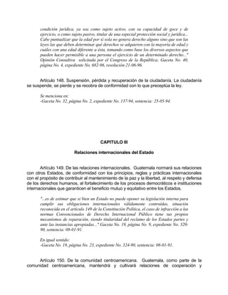 condición jurídica, ya sea como sujeto activo, con su capacidad de goce y de
ejercicio, o como sujeto pasivo, titular de una especial protección social y jurídica...
Cabe puntualizar que la edad por sí sola no genera derecho alguno sino que son las
leyes las que deben determinar qué derechos se adquieren con la mayoría de edad y
cuáles con una edad diferente a ésta, tomando como base los diversos aspectos que
pueden hacer permisible a una persona el ejercicio de un determinado derecho..."
Opinión Consultiva solicitada por el Congreso de la República; Gaceta No. 40,
página No. 4, expediente No. 682-96, resolución 21-06-96.
Artículo 148. Suspensión, pérdida y recuperación de la ciudadanía. La ciudadanía
se suspende, se pierde y se recobra de conformidad con lo que preceptúa la ley.
Se menciona en:
-Gaceta No. 32, página No. 2, expediente No. 137-94, sentencia: 25-05-94.
CAPITULO III
Relaciones internacionales del Estado
Artículo 149. De las relaciones internacionales. Guatemala normará sus relaciones
con otros Estados, de conformidad con los principios, reglas y prácticas internacionales
con el propósito de contribuir al mantenimiento de la paz y la libertad, al respeto y defensa
de los derechos humanos, al fortalecimiento de los procesos democráticos e instituciones
internacionales que garanticen el beneficio mutuo y equitativo entre los Estados.
"...es de estimar que si bien un Estado no puede oponer su legislación interna para
cumplir sus obligaciones internacionales válidamente contraídas, situación
reconocida en el artículo 149 de la Constitución Política, el caso de infracción a las
normas Convencionales de Derecho Internacional Público tiene sus propios
mecanismos de reparación, siendo titularidad del reclamo de los Estados partes y
ante las instancias apropiadas..." Gaceta No. 19, página No. 9, expediente No. 320-
90, sentencia: 08-01-91.
En igual sentido:
-Gaceta No. 19, página No. 23, expediente No. 324-90, sentencia: 08-01-91.
Artículo 150. De la comunidad centroamericana. Guatemala, como parte de la
comunidad centroamericana, mantendrá y cultivará relaciones de cooperación y
 