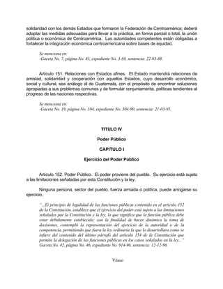 solidaridad con los demás Estados que formaron la Federación de Centroamérica; deberá
adoptar las medidas adecuadas para llevar a la práctica, en forma parcial o total, la unión
política o económica de Centroamérica. Las autoridades competentes están obligadas a
fortalecer la integración económica centroamericana sobre bases de equidad.
Se menciona en:
-Gaceta No. 7, página No. 43, expediente No. 3-88, sentencia: 22-03-88.
Artículo 151. Relaciones con Estados afines. El Estado mantendrá relaciones de
amistad, solidaridad y cooperación con aquellos Estados, cuyo desarrollo económico,
social y cultural, sea análogo al de Guatemala, con el propósito de encontrar soluciones
apropiadas a sus problemas comunes y de formular conjuntamente, políticas tendientes al
progreso de las naciones respectivas.
Se menciona en:
-Gaceta No. 19, página No. 104, expediente No. 304-90, sentencia: 21-03-91.
TITULO IV
Poder Público
CAPITULO I
Ejercicio del Poder Público
Artículo 152. Poder Público. El poder proviene del pueblo. Su ejercicio está sujeto
a las limitaciones señaladas por esta Constitución y la ley.
Ninguna persona, sector del pueblo, fuerza armada o política, puede arrogarse su
ejercicio.
“...El principio de legalidad de las funciones públicas contenido en el artículo 152
de la Constitución, establece que el ejercicio del poder está sujeto a las limitaciones
señaladas por la Constitución y la ley, lo que significa que la función pública debe
estar debidamente establecida; con la finalidad de hacer dinámica la toma de
decisiones, contempló la representación del ejercicio de la autoridad o de la
competencia, permitiendo que fuera la ley ordinaria la que lo desarrollara como se
infiere del contenido del último párrafo del artículo 154 de la Constitución que
permite la delegación de las funciones públicas en los casos señalados en la ley...”
Gaceta No. 42, página No. 46, expediente No. 914-96, sentencia: 12-12-96.
Véase:
 