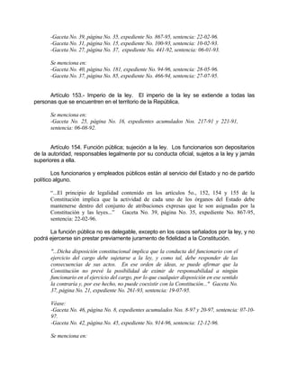 -Gaceta No. 39, página No. 35, expediente No. 867-95, sentencia: 22-02-96.
-Gaceta No. 31, página No. 15, expediente No. 100-93, sentencia: 10-02-93.
-Gaceta No. 27, página No. 37, expediente No. 441-92, sentencia: 06-01-93.
Se menciona en:
-Gaceta No. 40, página No. 181, expediente No. 94-96, sentencia: 28-05-96.
-Gaceta No. 37, página No. 85, expediente No. 466-94, sentencia: 27-07-95.
Artículo 153.- Imperio de la ley. El imperio de la ley se extiende a todas las
personas que se encuentren en el territorio de la República.
Se menciona en:
-Gaceta No. 25, página No. 16, expedientes acumulados Nos. 217-91 y 221-91,
sentencia: 06-08-92.
Artículo 154. Función pública; sujeción a la ley. Los funcionarios son depositarios
de la autoridad, responsables legalmente por su conducta oficial, sujetos a la ley y jamás
superiores a ella.
Los funcionarios y empleados públicos están al servicio del Estado y no de partido
político alguno.
“...El principio de legalidad contenido en los artículos 5o., 152, 154 y 155 de la
Constitución implica que la actividad de cada uno de los órganos del Estado debe
mantenerse dentro del conjunto de atribuciones expresas que le son asignadas por la
Constitución y las leyes...” Gaceta No. 39, página No. 35, expediente No. 867-95,
sentencia: 22-02-96.
La función pública no es delegable, excepto en los casos señalados por la ley, y no
podrá ejercerse sin prestar previamente juramento de fidelidad a la Constitución.
"...Dicha disposición constitucional implica que la conducta del funcionario con el
ejercicio del cargo debe sujetarse a la ley, y como tal, debe responder de las
consecuencias de sus actos. En ese orden de ideas, se puede afirmar que la
Constitución no prevé la posibilidad de eximir de responsabilidad a ningún
funcionario en el ejercicio del cargo, por lo que cualquier disposición en ese sentido
la contraría y, por ese hecho, no puede coexistir con la Constitución..." Gaceta No.
37, página No. 21, expediente No. 261-93, sentencia: 19-07-95.
Véase:
-Gaceta No. 46, página No. 8, expedientes acumulados Nos. 8-97 y 20-97, sentencia: 07-10-
97.
-Gaceta No. 42, página No. 45, expediente No. 914-96, sentencia: 12-12-96.
Se menciona en:
 
