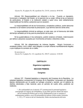 -Gaceta No. 39, página No. 69, expediente No. 214-91, sentencia: 09-04-96.
Artículo 155. Responsabilidad por infracción a la ley. Cuando un dignatario,
funcionario o trabajador del Estado, en el ejercicio de su cargo, infrinja la ley en perjuicio
de particulares, el Estado o la institución estatal a quien sirva, será solidariamente
responsable por los daños y perjuicios que se causaren.
La responsabilidad civil de los funcionarios y empleados públicos, podrá deducirse
mientras no se hubiere consumado la prescripción, cuyo término será de veinte años.
La responsabilidad criminal se extingue, en este caso, por el transcurso del doble
del tiempo señalado por la ley para la prescripción de la pena.
Ni los guatemaltecos ni los extranjeros, podrán reclamar al Estado, indemnización
por daños o perjuicios causados por movimientos armados o disturbios civiles.
Artículo 156. No obligatoriedad de órdenes ilegales. Ningún funcionario o
empleado público, civil o militar, está obligado a cumplir órdenes manifiestamente ilegales
o que impliquen la comisión de un delito.
Se menciona en:
-Gaceta No. 8, página No. 112, expediente No. 280-87, sentencia: 14-04-88.
CAPITULO II
Organismo Legislativo
SECCION PRIMERA
Congreso
Artículo 157. Potestad legislativa e integración del Congreso de la República. La
potestad legislativa corresponde al Congreso de la República, compuesto por diputados
electos directamente por el pueblo en sufragio universal y secreto, por el sistema de
distritos electorales y lista nacional, para un período de cuatro años, pudiendo ser
reelectos.
“...De conformidad con el artículo 157 constitucional la potestad legislativa
corresponde al Congreso de la República, la que debe ejercerse dentro del marco
de la Constitución Política que es la ley fundamental en que se sustenta el
ordenamiento jurídico, con el fin primordial de realizar el bien común (Artículos
1, 152 y 171 inciso a) de la Constitución). Sobre esta declaración del texto
 