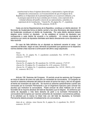 constitucional se basa el régimen democrático y representativo vigente del que
dimanan dos consecuencias: a) el reconocimiento de que el Congreso de la
República es el depositario de la potestad legislativa en su ejercicio ordinario; y b)
la jerarquía especial de las leyes emitidas por el mismo, como expresión de la
voluntad soberana del pueblo a través de sus representantes, sometida a la
supremacía de la Constitución...” Gaceta No. 20, página No. 17 , expediente
No.364-90, sentencia: 26-06-91.
Cada uno de los Departamentos de la República, constituye un distrito electoral. El
Municipio de Guatemala forma el distrito central y los otros Municipios del departamento
de Guatemala constituyen el distrito de Guatemala. Por cada distrito electoral deberá
elegirse como mínimo un diputado. La ley establece el número de diputados que
corresponda a cada distrito de acuerdo a su población. Un número equivalente al
veinticinco por ciento de diputados distritales será electo directamente como diputados por
lista nacional.
En caso de falta definitiva de un diputado se declarará vacante el cargo. Las
vacantes se llenarán, según el caso, llamando al postulado que aparezca en la respectiva
nómina distrital o lista nacional a continuación del último cargo adjudicado.
Véase:
-Gaceta No. 21, página No. 5, expedientes acumulados Nos. 147-90 y 67-91,
sentencia: 17-07-91.
Se menciona en
-Gaceta No. 45, página No. 90, expediente No. 1419-96, sentencia: 17-07-97.
-Gaceta No. 28, página No. 23, expediente No. 4-93, sentencia: 19-05-93.
-Gaceta No. 22, página No. 5, expedientes acumulados Nos. 145-91, 196-91 y 212-
91, sentencia: 06-12-91.
Artículo 158. Sesiones del Congreso. El período anual de sesiones del Congreso
se inicia el catorce de enero de cada año sin necesidad de convocatoria. El Congreso se
reunirá en sesiones ordinarias del catorce de enero al quince de mayo y del uno de agosto
al treinta de noviembre de cada año. Se reunirá en sesiones extraordinarias cuando sea
convocado por la Comisión Permanente o por el Organismo Ejecutivo para conocer los
asuntos que motivaron la convocatoria. Podrá conocer de otras materias con el voto
favorable de la mayoría absoluta del total de Diputados que la integran. El veinticinco por
ciento de diputados o más tiene derecho de pedir a la Comisión Permanente la
convocatoria del Congreso por razones suficientes de necesidad o conveniencia públicas.
Si la solicitare por lo menos la mitad más uno del total de diputados, la Comisión
Permanente deberá proceder inmediatamente a la convocatoria.
Antes de su reforma, véase Gaceta No. 6, página No. 4, expediente No. 283-87,
sentencia: 20-11-87.
 