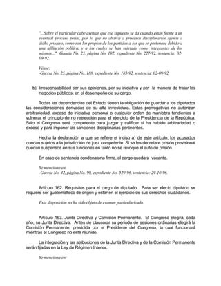 "...Sobre el particular cabe asentar que ese supuesto se da cuando están frente a un
eventual proceso penal, por lo que no abarca a procesos disciplinarios ajenos a
dicho proceso, como son los propios de los partidos a los que se pertenece debido a
una afiliación política, y a los cuales se han sujetado como integrantes de los
mismos..." Gaceta No. 25, página No. 192, expediente No. 227-92, sentencia: 02-
09-92.
Véase:
-Gaceta No. 25, página No. 188, expediente No. 183-92, sentencia: 02-09-92.
b) Irresponsabilidad por sus opiniones, por su iniciativa y por la manera de tratar los
negocios públicos, en el desempeño de su cargo.
Todas las dependencias del Estado tienen la obligación de guardar a los diputados
las consideraciones derivadas de su alta investidura. Estas prerrogativas no autorizan
arbitrariedad, exceso de iniciativa personal o cualquier orden de maniobra tendientes a
vulnerar el principio de no reelección para el ejercicio de la Presidencia de la República.
Sólo el Congreso será competente para juzgar y calificar si ha habido arbitrariedad o
exceso y para imponer las sanciones disciplinarias pertinentes.
Hecha la declaración a que se refiere el inciso a) de este artículo, los acusados
quedan sujetos a la jurisdicción de juez competente. Si se les decretare prisión provisional
quedan suspensos en sus funciones en tanto no se revoque el auto de prisión.
En caso de sentencia condenatoria firme, el cargo quedará vacante.
Se menciona en
-Gaceta No. 42, página No. 90, expediente No. 529-96, sentencia: 29-10-96.
Artículo 162. Requisitos para el cargo de diputado. Para ser electo diputado se
requiere ser guatemalteco de origen y estar en el ejercicio de sus derechos ciudadanos.
Esta disposición no ha sido objeto de examen particularizado.
Artículo 163. Junta Directiva y Comisión Permanente. El Congreso elegirá, cada
año, su Junta Directiva. Antes de clausurar su período de sesiones ordinarias elegirá la
Comisión Permanente, presidida por el Presidente del Congreso, la cual funcionará
mientras el Congreso no esté reunido.
La integración y las atribuciones de la Junta Directiva y de la Comisión Permanente
serán fijadas en la Ley de Régimen Interior.
Se menciona en:
 