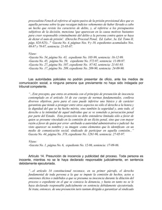 procesalista Fenech al referirse al sujeto pasivo de la prisión provisional dice que es
aquella persona sobre la que recaigan indicios vehementes de haber llevado a cabo
un hecho que reviste los caracteres de delito, y, al referirse a los presupuestos
subjetivos de la decisión, menciona 'que aparezcan en la causa motivos bastantes
para creer responsable criminalmente del delito a la persona contra quien se haya
de dictar el auto de prisión'. (Derecho Procesal Penal, Ed. Labor, 3a. Ed. Tomo II,
págs. 824-825)..." Gaceta No. 4, páginas Nos. 9 y 10, expedientes acumulados Nos.
69-87 y 70-87, sentencia: 21-05-87.
Véase:
-Gaceta No. 54, página No. 43, expediente No. 105-99, sentencia: 16-12-99.
-Gaceta No. 45, página No. 59, expediente No. 572-97, sentencia: 11-09-97.
-Gaceta No. 27, página No. 107, expediente No. 87-92, sentencia: 21-01-93.
-Gaceta No. 17, página No. 209, expediente No. 209-90, sentencia: 24-09-90.
Las autoridades policiales no podrán presentar de oficio, ante los medios de
comunicación social, a ninguna persona que previamente no haya sido indagada por
tribunal competente.
“...Este precepto, que entra en armonía con el principio de presunción de inocencia
contemplado en el artículo 14 de ese cuerpo de normas fundamentales, conlleva
diversos objetivos, pero para el caso puede inferirse uno básico y de carácter
garantista que tiende a proteger entre otros aspectos no sólo el derecho a la honra y
la dignidad del que se ha hecho mérito, sino también la seguridad y, ante todo, el
derecho a la intimidad de aquel individuo que se ve sometido a persecución penal
por parte del Estado. Esta protección no debe entenderse limitada sólo a favor de
quien se presume vinculado en la comisión de un ilícito penal, sino que con mayor
razón a favor de quien por error -atribuido a autoridad administrativa o judicial- ha
visto aparecer su nombre y su imagen -como elementos que lo identifican- en un
medio de comunicación social, sindicado de participar en aquella comisión...”
Gaceta No. 44, página No. 378, expediente No. 1281-96, sentencia: 27-05-97.
Véase:
-Gaceta No. 1, página No. 6, expediente No. 12-86, sentencia: 17-09-86.
Artículo 14. Presunción de inocencia y publicidad del proceso. Toda persona es
inocente, mientras no se le haya declarado responsable judicialmente, en sentencia
debidamente ejecutoriada.
“...el artículo 14 constitucional reconoce, en su primer párrafo, el derecho
fundamental de toda persona a la que se impute la comisión de hechos, actos u
omisiones ilícitos o indebidos a que se presuma su inocencia durante la dilación del
proceso o expediente en el que se conozca la denuncia, y hasta en tanto no se le
haya declarado responsable judicialmente en sentencia debidamente ejecutoriada.
Se trata, entonces, de una presunción iuris tantum dirigida a garantizar al sindicado
 