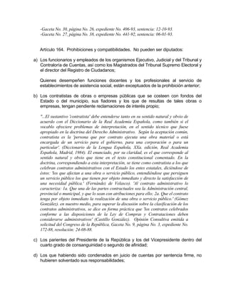 -Gaceta No. 30, página No. 26, expediente No. 406-93, sentencia: 12-10-93.
-Gaceta No. 27, página No. 38, expediente No. 441-92, sentencia: 06-01-93.
Artículo 164. Prohibiciones y compatibilidades. No pueden ser diputados:
a) Los funcionarios y empleados de los organismos Ejecutivo, Judicial y del Tribunal y
Contraloría de Cuentas, así como los Magistrados del Tribunal Supremo Electoral y
el director del Registro de Ciudadanos;
Quienes desempeñen funciones docentes y los profesionales al servicio de
establecimientos de asistencia social, están exceptuados de la prohibición anterior;
b) Los contratistas de obras o empresas públicas que se costeen con fondos del
Estado o del municipio, sus fiadores y los que de resultas de tales obras o
empresas, tengan pendiente reclamaciones de interés propio;
"...El sustantivo 'contratista' debe entenderse tanto en su sentido natural y obvio de
acuerdo con el Diccionario de la Real Academia Española, como también si el
vocablo ofreciere problemas de interpretación, en el sentido técnico que fuese
apropiado en la doctrina del Derecho Administrativo. Según la aceptación común,
contratista es la 'persona que por contrato ejecuta una obra material o está
encargada de un servicio para el gobierno, para una corporación o para un
particular'. (Diccionario de la Lengua Española, XXa. edición, Real Academia
Española, Madrid, 1984). El enunciado, por su claridad, es el que corresponde al
sentido natural y obvio que tiene en el texto constitucional comentado. En la
doctrina, correspondiendo a esta interpretación, se tiene como contratista a los que
celebran contratos administrativos con el Estado los entes estatales, diciéndose de
éstos: 'los que afectan a una obra o servicio público, entendiéndose que persiguen
un servicio público los que tienen por objeto inmediato y directo la satisfacción de
una necesidad pública.' (Fernández de Velasco). 'Al contrato administrativo lo
caracteriza: 1a. Que una de las partes contractuales sea la Administración central,
provincial o municipal, y que lo sean con atribuciones para ello; 2a. Que el contrato
tenga por objeto inmediato la realización de una obra o servicio público.' (Gómez
González). en nuestro medio, para superar la discusión sobre la clasificación de los
contratos administrativos, se dice en forma práctica que 'los contratos celebrados
conforme a las disposiciones de la Ley de Compras y Contrataciones deben
considerarse administrativos' (Castillo González). Opinión Consultiva emitida a
solicitud del Congreso de la República, Gaceta No. 9, página No. 3, expediente No.
172-88, resolución: 24-08-88.
c) Los parientes del Presidente de la República y los del Vicepresidente dentro del
cuarto grado de consanguinidad o segundo de afinidad;
d) Los que habiendo sido condenados en juicio de cuentas por sentencia firme, no
hubieren solventado sus responsabilidades;
 