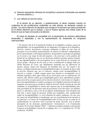 e) Quienes representen intereses de compañías o personas individuales que exploten
servicios públicos; y
f) Los militares en servicio activo.
Si al tiempo de su elección, o posteriormente, el electo resultare incluido en
cualquiera de las prohibiciones contenidas en este artículo, se declarará vacante su
puesto. Es nula la elección de diputado que recaiga en funcionario que ejerza jurisdicción
en el distrito electoral que lo postule, o que la hubiere ejercido tres meses antes de la
fecha en que se haya convocado a la elección.
El cargo de diputado es compatible con el desempeño de misiones diplomáticas
temporales o especiales y con la representación de Guatemala en congresos
internacionales.
"...El artículo 164 de la Constitución Política de la República contiene causas de
inelegibilidad y de incompatibilidad de los Diputados al Congreso de la República.
Diversos criterios doctrinarios convergen señalando el objeto de esta clase de
preceptos en la necesidad, sustancialmente, de reforzar la libertad e independencia
de los representantes y del órgano legislativo; de garantizar el principio de igualdad
en el acceso a un cargo de elección popular, y de preservar a otros poderes del
Estado de las influencias que en sus decisiones pudieran efectuar quienes dotados
de una dignidad pública y de prerrogativas de su cargo hicieren en cuestiones de
interés propio. Respecto de este tema se cita a continuación el enfoque dado por
Emilio Recorder de Casso, que debidamente matizados por las diferencias de
nuestro sistema, ilustra este dictamen. El tratadista dice así: 'En cuanto a los
efectos, ya Duguit indicaba que la inelegibilidad produce el resultado de hacer nula
la elección, mientras que, por el contrario, cuando existe incompatibilidad, la
elección es regular y válida, aunque aquel cuya función es incompatible con el
mandato legislativo debe optar dentro de un cierto plazo tras su confirmación. En
nuestros días Mortati señala que inelegibilidad quiere decir impedimento jurídico
para convertirse en sujeto pasivo de la relación electoral, es decir para ser elegido y
que la incompatibilidad, en cambio, presupone en el elegido la posesión de todos los
requisitos necesarios para considerar válida la elección. Desde el punto de vista del
candidato, la inelegibilidad es mucho más rigurosa que la incompatibilidad, pues
tiene que dimitir de sus funciones antes de presentarse a las elecciones. Los distintos
países se adscriben a una u otra de las figuras indistintamente, bien dictando una
lista más o menos larga de personas tenidas por inelegibles, bien estableciendo
reglas de incompatibilidad, o a veces disponen de ambos regímenes. En este caso
las causas de inelegibilidad se transforman, una vez el parlamentario ha entrado en
sus funciones, en causas de incompatibilidad sobre la base de que la razón de su
establecimiento no concierne sólo al período de lucha electoral, sino al mismo
desempeño de las funciones parlamentarias.' (Comentarios a la Constitución
(Artículo 70.1) Civitas, Madrid, 1985)..." Opinión Consultiva emitida a solicitud del
Congreso de la República, Gaceta No. 9, páginas Nos. 1 y 2, expediente No. 172-88,
resolución: 24-08-88.
 