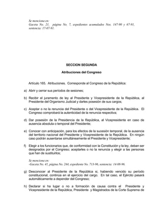 Se menciona en:
Gaceta No. 21, página No. 7, expedientes acumulados Nos. 147-90 y 67-91,
sentencia: 17-07-91.
SECCION SEGUNDA
Atribuciones del Congreso
Artículo 165. Atribuciones. Corresponde al Congreso de la República:
a) Abrir y cerrar sus períodos de sesiones;
b) Recibir el juramento de ley al Presidente y Vicepresidente de la República, al
Presidente del Organismo Judicial y darles posesión de sus cargos;
c) Aceptar o no la renuncia del Presidente o del Vicepresidente de la República. El
Congreso comprobará la autenticidad de la renuncia respectiva;
d) Dar posesión de la Presidencia de la República, al Vicepresidente en caso de
ausencia absoluta o temporal del Presidente;
e) Conocer con anticipación, para los efectos de la sucesión temporal, de la ausencia
del territorio nacional del Presidente y Vicepresidente de la República. En ningún
caso podrán ausentarse simultáneamente el Presidente y Vicepresidente;
f) Elegir a los funcionarios que, de conformidad con la Constitución y la ley, deban ser
designados por el Congreso; aceptarles o no la renuncia y elegir a las personas
que han de sustituirlos;
Se menciona en:
-Gaceta No. 41, página No. 244, expediente No. 713-96, sentencia: 14-08-96.
g) Desconocer al Presidente de la República si, habiendo vencido su período
constitucional, continúa en el ejercicio del cargo. En tal caso, el Ejército pasará
automáticamente a depender del Congreso;
h) Declarar si ha lugar o no a formación de causa contra el Presidente y
Vicepresidente de la República, Presidente y Magistrados de la Corte Suprema de
 