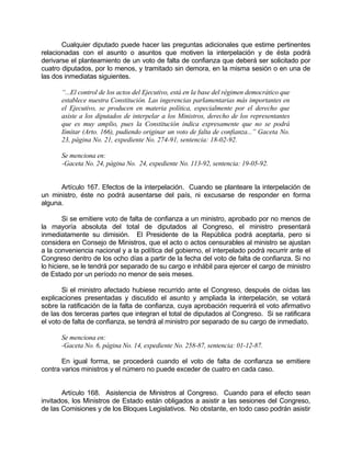Cualquier diputado puede hacer las preguntas adicionales que estime pertinentes
relacionadas con el asunto o asuntos que motiven la interpelación y de ésta podrá
derivarse el planteamiento de un voto de falta de confianza que deberá ser solicitado por
cuatro diputados, por lo menos, y tramitado sin demora, en la misma sesión o en una de
las dos inmediatas siguientes.
“...El control de los actos del Ejecutivo, está en la base del régimen democrático que
establece nuestra Constitución. Las ingerencias parlamentarias más importantes en
el Ejecutivo, se producen en materia política, especialmente por el derecho que
asiste a los diputados de interpelar a los Ministros, derecho de los representantes
que es muy amplio, pues la Constitución indica expresamente que no se podrá
Iímitar (Arto. 166), pudiendo originar un voto de falta de confianza...” Gaceta No.
23, página No. 21, expediente No. 274-91, sentencia: 18-02-92.
Se menciona en:
-Gaceta No. 24, página No. 24, expediente No. 113-92, sentencia: 19-05-92.
Artículo 167. Efectos de la interpelación. Cuando se planteare la interpelación de
un ministro, éste no podrá ausentarse del país, ni excusarse de responder en forma
alguna.
Si se emitiere voto de falta de confianza a un ministro, aprobado por no menos de
la mayoría absoluta del total de diputados al Congreso, el ministro presentará
inmediatamente su dimisión. El Presidente de la República podrá aceptarla, pero si
considera en Consejo de Ministros, que el acto o actos censurables al ministro se ajustan
a la conveniencia nacional y a la política del gobierno, el interpelado podrá recurrir ante el
Congreso dentro de los ocho días a partir de la fecha del voto de falta de confianza. Si no
lo hiciere, se le tendrá por separado de su cargo e inhábil para ejercer el cargo de ministro
de Estado por un período no menor de seis meses.
Si el ministro afectado hubiese recurrido ante el Congreso, después de oídas las
explicaciones presentadas y discutido el asunto y ampliada la interpelación, se votará
sobre la ratificación de la falta de confianza, cuya aprobación requerirá el voto afirmativo
de las dos terceras partes que integran el total de diputados al Congreso. Si se ratificara
el voto de falta de confianza, se tendrá al ministro por separado de su cargo de inmediato.
Se menciona en:
-Gaceta No. 6, página No. 14, expediente No. 258-87, sentencia: 01-12-87.
En igual forma, se procederá cuando el voto de falta de confianza se emitiere
contra varios ministros y el número no puede exceder de cuatro en cada caso.
Artículo 168. Asistencia de Ministros al Congreso. Cuando para el efecto sean
invitados, los Ministros de Estado están obligados a asistir a las sesiones del Congreso,
de las Comisiones y de los Bloques Legislativos. No obstante, en todo caso podrán asistir
 