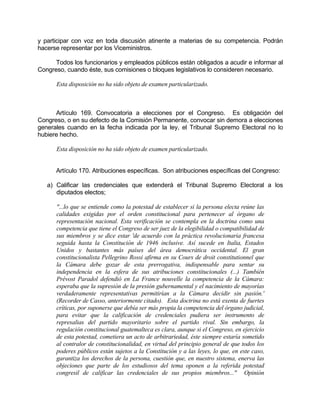 y participar con voz en toda discusión atinente a materias de su competencia. Podrán
hacerse representar por los Viceministros.
Todos los funcionarios y empleados públicos están obligados a acudir e informar al
Congreso, cuando éste, sus comisiones o bloques legislativos lo consideren necesario.
Esta disposición no ha sido objeto de examen particularizado.
Artículo 169. Convocatoria a elecciones por el Congreso. Es obligación del
Congreso, o en su defecto de la Comisión Permanente, convocar sin demora a elecciones
generales cuando en la fecha indicada por la ley, el Tribunal Supremo Electoral no lo
hubiere hecho.
Esta disposición no ha sido objeto de examen particularizado.
Artículo 170. Atribuciones específicas. Son atribuciones específicas del Congreso:
a) Calificar las credenciales que extenderá el Tribunal Supremo Electoral a los
diputados electos;
"...lo que se entiende como la potestad de establecer si la persona electa reúne las
calidades exigidas por el orden constitucional para pertenecer al órgano de
representación nacional. Esta verificación se contempla en la doctrina como una
competencia que tiene el Congreso de ser juez de la elegibilidad o compatibilidad de
sus miembros y se dice estar 'de acuerdo con la práctica revolucionaria francesa
seguida hasta la Constitución de 1946 inclusive. Así sucede en Italia, Estados
Unidos y bastantes más países del área democrática occidental. El gran
constitucionalista Pellegrino Rossi afirma en su Cours de droit constitutionnel que
la Cámara debe gozar de esta prerrogativa, indispensable para sentar su
independencia en la esfera de sus atribuciones constitucionales (...) También
Prévost Paradol defendió en La France nouvelle la competencia de la Cámara:
esperaba que la supresión de la presión gubernamental y el nacimiento de mayorías
verdaderamente representativas permitirían a la Cámara decidir sin pasión.'
(Recorder de Casso, anteriormente citado). Esta doctrina no está exenta de fuertes
críticas, por suponerse que debía ser más propia la competencia del órgano judicial,
para evitar que la calificación de credenciales pudiera ser instrumento de
represalias del partido mayoritario sobre el partido rival. Sin embargo, la
regulación constitucional guatemalteca es clara, aunque si el Congreso, en ejercicio
de esta potestad, cometiera un acto de arbitrariedad, éste siempre estaría sometido
al contralor de constitucionalidad, en virtud del principio general de que todos los
poderes públicos están sujetos a la Constitución y a las leyes, lo que, en este caso,
garantiza los derechos de la persona, cuestión que, en nuestro sistema, enerva las
objeciones que parte de los estudiosos del tema oponen a la referida potestad
congresil de calificar las credenciales de sus propios miembros..." Opinión
 