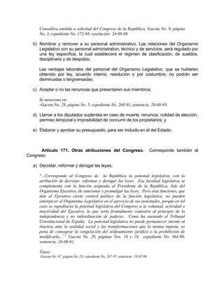 Consultiva emitida a solicitud del Congreso de la República, Gaceta No. 9, página
No. 3, expediente No. 172-88, resolución: 24-08-88.
b) Nombrar y remover a su personal administrativo. Las relaciones del Organismo
Legislativo con su personal administrativo, técnico y de servicios, será regulado por
una ley específica, la cual establecerá el régimen de clasificación, de sueldos,
disciplinario y de despidos;
Las ventajas laborales del personal del Organismo Legislativo, que se hubieren
obtenido por ley, acuerdo interno, resolución o por costumbre, no podrán ser
disminuidas o tergiversadas;
c) Aceptar o no las renuncias que presentaren sus miembros;
Se menciona en:
-Gaceta No. 29, página No. 5, expediente No. 268-93, sentencia: 20-08-93.
d) Llamar a los diputados suplentes en caso de muerte, renuncia, nulidad de elección,
permiso temporal o imposibilidad de concurrir de los propietarios; y
e) Elaborar y aprobar su presupuesto, para ser incluido en el del Estado.
Artículo 171. Otras atribuciones del Congreso. Corresponde también al
Congreso:
a) Decretar, reformar y derogar las leyes;
"...Corresponde al Congreso de la República la potestad legislativa, con la
atribución de decretar, reformar y derogar las leyes. Esa facultad legislativa se
complementa con la función asignada al Presidente de la República, Jefe del
Organismo Ejecutivo, de sancionar y promulgar las leyes. Pero esas funciones, que
dan al Ejecutivo cierto control político de la función legislativa, no pueden
entorpecer al Organismo Legislativo en el ejercicio de sus potestades, porque en tal
caso se supeditaría la potestad legislativa del Congreso a la voluntad, actividad o
inactividad del Ejecutivo, lo que sería frontalmente contrario al principio de la
independencia y no subordinación de poderes... Como ha asentado el Tribunal
Constitucional de España: ‘La potestad legislativa no puede permanecer inerme ni
inactiva ante la realidad social y las transformaciones que la misma impone, so
pena de consagrar la congelación del ordenamiento jurídico o la prohibición de
modificarlo...’” Gaceta No. 20, páginas Nos. 18 y 19, expediente No. 364-90,
sentencia: 26-06-91.
Véase:
-Gaceta No. 47, página No. 29, expediente No. 247-97, sentencia: 18-02-98.
 