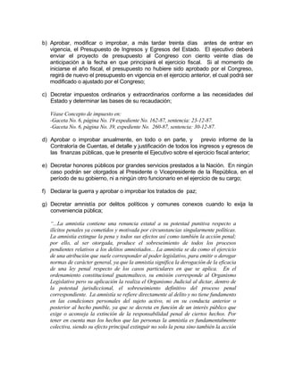 b) Aprobar, modificar o improbar, a más tardar treinta días antes de entrar en
vigencia, el Presupuesto de Ingresos y Egresos del Estado. El ejecutivo deberá
enviar el proyecto de presupuesto al Congreso con ciento veinte días de
anticipación a la fecha en que principiará el ejercicio fiscal. Si al momento de
iniciarse el año fiscal, el presupuesto no hubiere sido aprobado por el Congreso,
regirá de nuevo el presupuesto en vigencia en el ejercicio anterior, el cual podrá ser
modificado o ajustado por el Congreso;
c) Decretar impuestos ordinarios y extraordinarios conforme a las necesidades del
Estado y determinar las bases de su recaudación;
Véase Concepto de impuesto en:
-Gaceta No. 6, página No. 19 expediente No. 162-87, sentencia: 23-12-87.
-Gaceta No. 6, página No. 39, expediente No. 260-87, sentencia: 30-12-87.
d) Aprobar o improbar anualmente, en todo o en parte, y previo informe de la
Contraloría de Cuentas, el detalle y justificación de todos los ingresos y egresos de
las finanzas públicas, que le presente el Ejecutivo sobre el ejercicio fiscal anterior;
e) Decretar honores públicos por grandes servicios prestados a la Nación. En ningún
caso podrán ser otorgados al Presidente o Vicepresidente de la República, en el
período de su gobierno, ni a ningún otro funcionario en el ejercicio de su cargo;
f) Declarar la guerra y aprobar o improbar los tratados de paz;
g) Decretar amnistía por delitos políticos y comunes conexos cuando lo exija la
conveniencia pública;
“...La amnistía contiene una renuncia estatal a su potestad punitiva respecto a
ilícitos penales ya cometidos y motivada por circunstancias singularmente políticas.
La amnistía extingue la pena y todos sus efectos así como también la acción penal;
por ello, al ser otorgada, produce el sobreseimiento de todos los procesos
pendientes relativos a los delitos amnistiados... La amnistía se da como el ejercicio
de una atribución que suele corresponder al poder legislativo, para emitir o derogar
normas de carácter general, ya que la amnistía significa la derogación de la eficacia
de una ley penal respecto de los casos particulares en que se aplica. En el
ordenamiento constitucional guatemalteco, su emisión corresponde al Organismo
Legislativo pero su aplicación la realiza el Organismo Judicial al dictar, dentro de
la potestad jurisdiccional, el sobreseimiento definitivo del proceso penal
correspondiente. La amnistía se refiere directamente al delito y no tiene fundamento
en las condiciones personales del sujeto activo, ni en su conducta anterior o
posterior al hecho punible, ya que se decreta en función de un interés público que
exige o aconseja la extinción de la responsabilidad penal de ciertos hechos. Por
tener en cuenta mas los hechos que las personas la amnistía es fundamentalmente
colectiva, siendo su efecto principal extinguir no solo la pena sino también la acción
 