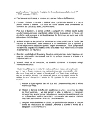 penal pendiente...” Gaceta No. 46, página No. 8, expedientes acumulados Nos. 8-97
y 20-97, sentencia: 07-10-97.
h) Fijar las características de la moneda, con opinión de la Junta Monetaria;
i) Contraer, convertir, consolidar o efectuar otras operaciones relativas a la deuda
pública interna o externa. En todos los casos deberá oírse previamente las
opiniones del Ejecutivo y de la Junta Monetaria;
Para que el Ejecutivo, la Banca Central o cualquier otra entidad estatal pueda
concluir negociaciones de empréstitos u otras formas de deudas, en el interior o en
el exterior, será necesaria la aprobación previa del Congreso, así como para emitir
obligaciones de toda clase;
j) Aprobar o improbar los proyectos de ley que sobre reclamaciones al Estado, por
créditos no reconocidos, sean sometidos a su conocimiento por el Ejecutivo y
señalar asignaciones especiales para su pago o amortización. Velar porque sean
debidamente pagados los créditos contra el Estado y sus instituciones derivados
de condenas de los tribunales;
k) Decretar, a solicitud del Organismo Ejecutivo, reparaciones o indemnizaciones en
caso de reclamación internacional, cuando no se haya recurrido a arbitraje o a
juicio internacional;
l) Aprobar, antes de su ratificación, los tratados, convenios o cualquier arreglo
internacional cuando:
“el decreto del Congreso en virtud del cual se ratifica un tratado sólo es el medio
por el cual el Estado incorpora a su ordenamiento jurídico su contenido. Este
decreto no forma parte del tratado, ni éste de aquél; en el fondo siguen siendo dos
cuerpos normativos distintos y la reforma de uno no necesariamente supone la
reforma del otro.” Gaceta No. 43, página No. 13, expediente No. 11-96, sentencia:
05-02-97.
1) Afecten a leyes vigentes para las que esta Constitución requiera la misma
mayoría de votos;
2) Afecten el dominio de la Nación, establezcan la unión económica o política
de Centroamérica, ya sea parcial o total, o atribuyan o transfieran
competencias a organismos, instituciones o mecanismos creados dentro de
un ordenamiento jurídico comunitario concentrado para realizar objetivos
regionales y comunes en el ámbito centroamericano;
3) Obliguen financieramente al Estado, en proporción que exceda al uno por
ciento del Presupuesto de Ingresos Ordinarios o cuando el monto de la
obligación sea indeterminado;
 