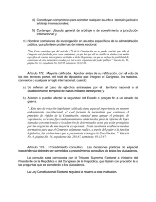 4) Constituyan compromiso para someter cualquier asunto a decisión judicial o
arbitraje internacionales;
5) Contengan cláusula general de arbitraje o de sometimiento a jurisdicción
internacional; y
m) Nombrar comisiones de investigación en asuntos específicos de la administración
pública, que planteen problemas de interés nacional.
"Esta Corte considera que del artículo 171 de la Constitución no se puede concluir que sólo el
Congreso esté facultado para crear comisiones, ya que las que allí se establecen aluden a un medio
específico de control interorgánico atribuido a dicho Organismo, sin que se excluya la posibilidad de
comisiones de otra naturaleza creadas por éste u otro organismo del poder público." Gaceta No. 39,
página No. 31, expediente No. 848-95, sentencia: 20-02-96.
Artículo 172. Mayoría calificada. Aprobar antes de su ratificación, con el voto de
las dos terceras partes del total de diputados que integran el Congreso, los tratados,
convenios o cualquier arreglo internacional, cuando:
a) Se refieran al paso de ejércitos extranjeros por el territorio nacional o al
establecimiento temporal de bases militares extranjeras; y
b) Afecten o puedan afectar la seguridad del Estado o pongan fin a un estado de
guerra.
"...Este tipo de votación legislativa calificada tiene especial importancia en nuestro
ordenamiento constitucional, el cual formula la normativas que contienen el
principio de rigidez de la Constitución, esencial para apoyar el principio de
supremacía, así como fija condicionamientos estructurales para la reforma de leyes
llamadas constitucionales y la adopción de determinados actos que están protegidos
por las exigencias de una mayoría excepcional. Estas cuestiones establecen medios
normativos para que el Congreso solamente realice, a través del poder o la función
legislativa, las atribuciones que expresamente consagra la Constitución..." Gaceta
No. 6, página No. 14, expediente No. 258-87, sentencia: 01-12-87.
Artículo 173. Procedimiento consultivo. Las decisiones políticas de especial
trascendencia deberán ser sometidas a procedimiento consultivo de todos los ciudadanos.
La consulta será convocada por el Tribunal Supremo Electoral a iniciativa del
Presidente de la República o del Congreso de la República, que fijarán con precisión la o
las preguntas que se someterán a los ciudadanos.
La Ley Constitucional Electoral regulará lo relativo a esta institución.
 