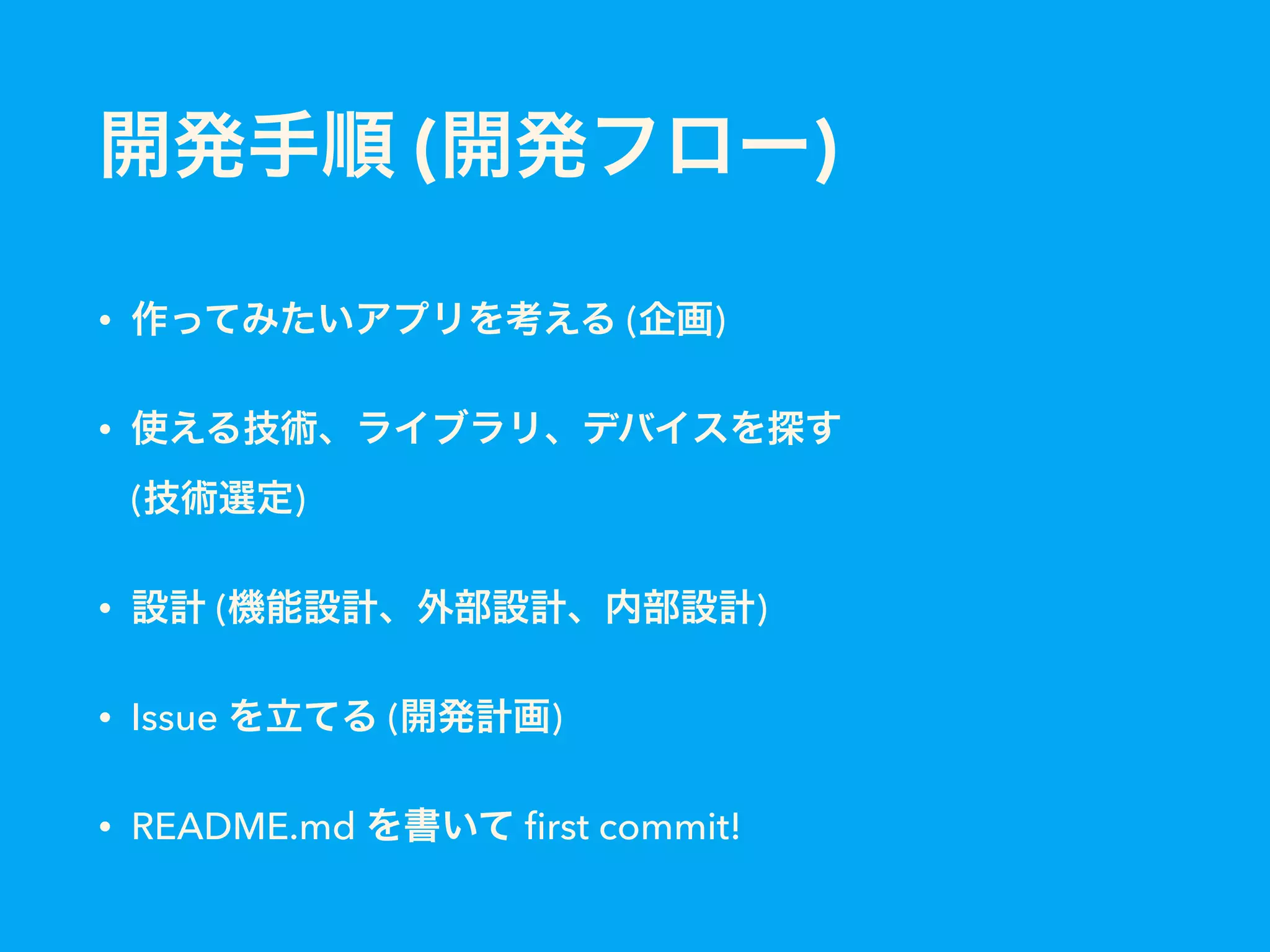 開発手順 (開発フロー)
• 作ってみたいアプリを考える (企画)
• 使える技術、ライブラリ、デバイスを探す 
(技術選定)
• 設計 (機能設計、外部設計、内部設計)
• Issue を立てる (開発計画)
• README.md を書いて ﬁrst commit!
 