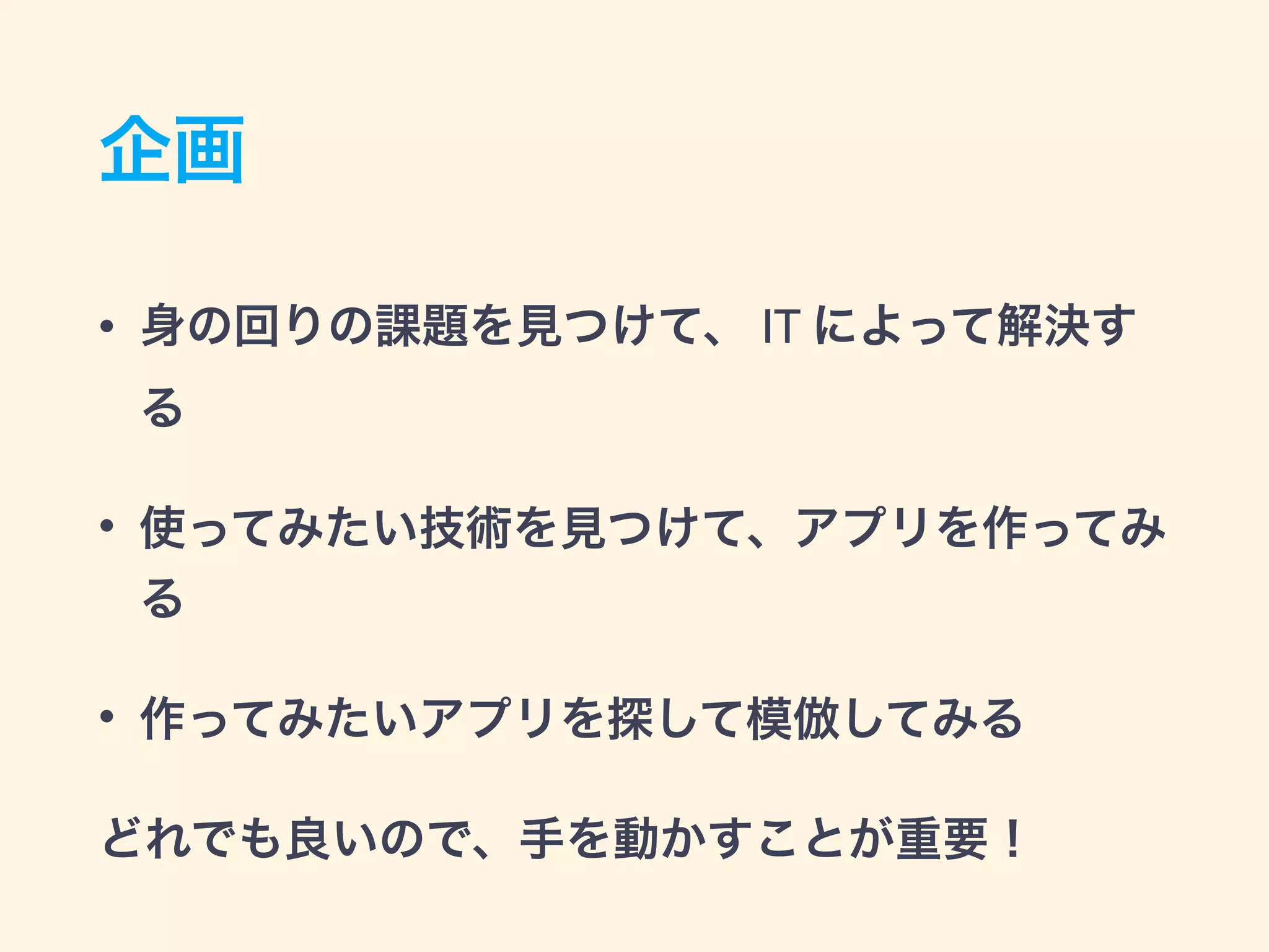 企画
• 身の回りの課題を見つけて、 IT によって解決す
る
• 使ってみたい技術を見つけて、アプリを作ってみ
る
• 作ってみたいアプリを探して模倣してみる
どれでも良いので、手を動かすことが重要！
 