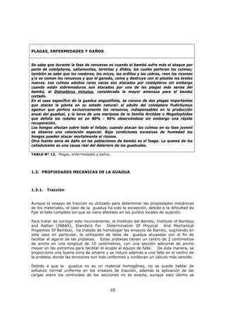 10
PLAGAS, ENFERMEDADES Y DAÑOS
Se sabe que durante la fase de renuevos es cuando el bambú sufre más el ataque por
parte de coleópteros, saltamontes, termitas y áfidos, los cuales perforan los culmos;
también se sabe que los roedores, los micos, las ardillas y las cabras, roen los rizomas
y/o se comen los renuevos y que el ganado, come y destruye con el pisoteo los brotes
nuevos. Los culmos adultos raras veces son atacados por coleópteros sin embargo
cuando están sobremaduros son atacados por una de las plagas más serias del
bambú, el Didnoderus minutus, considerado la mayor amenaza para el bambú
cortado.
En el caso específico de la guadua angustifolia, se conoce de dos plagas importantes
que atacan la planta en su estado natural: el adulto del coleóptero Pudichumus
agemur que perfora exclusivamente los renuevos, indispensables en la producción
anual del guadual, y la larva de una mariposa de la familia Arctidae o Megallophidae
que defolia los rodales en un 80% - 90% observándose sin embargo una rápida
recuperación.
Los hongos afectan sobre todo el follaje; cuando atacan los culmos en su fase juvenil
se observa una coloración especial. Bajo condiciones excesivas de humedad los
hongos pueden atacar mortalmente al rizoma.
Otra fuente seria de daño en las poblaciones de bambú es el fuego. La quema de los
cañadulzales es una causa real del deterioro de los guaduales.
TABLA Nº 12. Plagas, enfermedades y daños.
1.3. PROPIEDADES MECANICAS DE LA GUADUA
1.3.1. Tracción
Aunque el ensayo de tracción es utilizado para determinar las propiedades mecánicas
de los materiales, el caso de la guadua ha sido la excepción, debido a la dificultad de
fijar el tallo completo sin que se viera afectado en los puntos locales de sujeción.
Para tratar de corregir este inconveniente, el Instituto del Bambú, Institute of Bamboo
and Rattan (INBAR), Standard For Determination Of Physical And Mechanical
Properties Of Bamboo, ha tratado de homologar los ensayos de Bambú, sugiriendo en
este caso en particular, la utilización de latas de guadua ahusadas con el fin de
facilitar el agarre de las probetas. Estas probetas tienen un centro de 2 centímetros
de ancho en una longitud de 10 centímetros, con una sección adicional de ancho
mayor en los extremos para facilitar el acople al equipo de falla. De esta manera, se
proporciona una buena zona de amarre y se induce además a una falla en el centro de
la probeta, donde las tensiones son más uniformes y conllevan un cálculo más sencillo.
Debido a que la guadua no es un material homogéneo, no se puede hablar de
esfuerzo normal uniforme en los ensayos de tracción, además la aplicación de las
cargas sobre los centroides de las secciones no es exacta, aunque esto último se
 