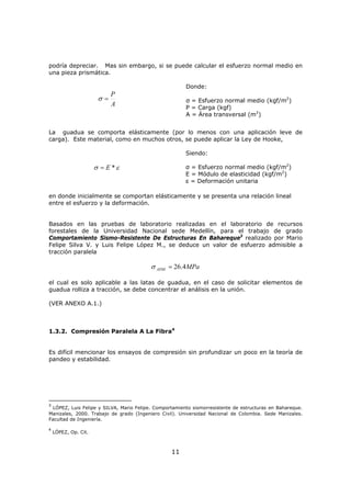 11
podría depreciar. Mas sin embargo, si se puede calcular el esfuerzo normal medio en
una pieza prismática.
A
P
=σ
Donde:
σ = Esfuerzo normal medio (kgf/m2
)
P = Carga (kgf)
A = Área transversal (m2
)
La guadua se comporta elásticamente (por lo menos con una aplicación leve de
carga). Este material, como en muchos otros, se puede aplicar la Ley de Hooke,
εσ *E=
Siendo:
σ = Esfuerzo normal medio (kgf/m2
)
E = Módulo de elasticidad (kgf/m2
)
ε = Deformación unitaria
en donde inicialmente se comportan elásticamente y se presenta una relación lineal
entre el esfuerzo y la deformación.
Basados en las pruebas de laboratorio realizadas en el laboratorio de recursos
forestales de la Universidad Nacional sede Medellín, para el trabajo de grado
Comportamiento Sismo-Resistente De Estructuras En Bahareque3
realizado por Mario
Felipe Silva V. y Luis Felipe López M., se deduce un valor de esfuerzo admisible a
tracción paralela
MPaADM 4.26=σ
el cual es solo aplicable a las latas de guadua, en el caso de solicitar elementos de
guadua rolliza a tracción, se debe concentrar el análisis en la unión.
(VER ANEXO A.1.)
1.3.2. Compresión Paralela A La Fibra4
Es difícil mencionar los ensayos de compresión sin profundizar un poco en la teoría de
pandeo y estabilidad.
3
LÓPEZ, Luis Felipe y SILVA, Mario Felipe. Comportamiento sismorresistente de estructuras en Bahareque.
Manizales, 2000. Trabajo de grado (Ingeniero Civil). Universidad Nacional de Colombia. Sede Manizales.
Facultad de Ingeniería.
4
LÓPEZ, Op. Cit.
 