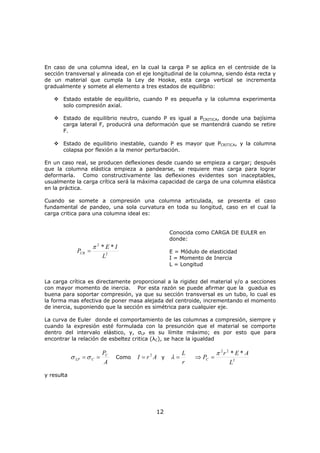 12
En caso de una columna ideal, en la cual la carga P se aplica en el centroide de la
sección transversal y alineada con el eje longitudinal de la columna, siendo ésta recta y
de un material que cumpla la Ley de Hooke, esta carga vertical se incrementa
gradualmente y somete al elemento a tres estados de equilibrio:
Estado estable de equilibrio, cuando P es pequeña y la columna experimenta
solo compresión axial.
Estado de equilibrio neutro, cuando P es igual a PCRITICA, donde una bajísima
carga lateral F, producirá una deformación que se mantendrá cuando se retire
F.
Estado de equilibrio inestable, cuando P es mayor que PCRITICA, y la columna
colapsa por flexión a la menor perturbación.
En un caso real, se producen deflexiones desde cuando se empieza a cargar; después
que la columna elástica empieza a pandearse, se requiere mas carga para lograr
deformarla. Como constructivamente las deflexiones evidentes son inaceptables,
usualmente la carga crítica será la máxima capacidad de carga de una columna elástica
en la práctica.
Cuando se somete a compresión una columna articulada, se presenta el caso
fundamental de pandeo, una sola curvatura en toda su longitud, caso en el cual la
carga critica para una columna ideal es:
2
2
**
L
IE
PCR
π
=
Conocida como CARGA DE EULER en
donde:
E = Módulo de elasticidad
I = Momento de Inercia
L = Longitud
La carga crítica es directamente proporcional a la rigidez del material y/o a secciones
con mayor momento de inercia. Por esta razón se puede afirmar que la guadua es
buena para soportar compresión, ya que su sección transversal es un tubo, lo cual es
la forma mas efectiva de poner masa alejada del centroide, incrementando el momento
de inercia, suponiendo que la sección es simétrica para cualquier eje.
La curva de Euler donde el comportamiento de las columnas a compresión, siempre y
cuando la expresión esté formulada con la presunción que el material se comporte
dentro del intervalo elástico, y, σLP es su límite máximo; es por esto que para
encontrar la relación de esbeltez critica (λC), se hace la igualdad
A
PC
CLP == σσ Como ArI 2
= y
r
L
=λ 2
22
**
L
AEr
PC
π
=⇒
y resulta
 