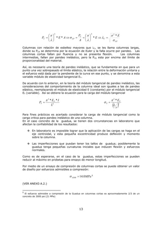13
LP
C
C
LPC
E
E
A
P
AEP
σ
π
λ
λ
π
σ
λ
π *
***
222
=⇒⎟
⎠
⎞
⎜
⎝
⎛
==⇒⎟
⎠
⎞
⎜
⎝
⎛
=
Columnas con relación de esbeltez mayores que λC, se les llama columnas largas,
donde su PCR se determina por la ecuación de Euler y la falla ocurre por pandeo. Las
columnas cortas fallan por fluencia y no se presenta flexión. Las columnas
intermedias, fallan por pandeo inelástico, pero la PCR esta por encima del límite de
proporcionalidad del material.
Así, es necesario una teoría de pandeo inelástico, que se fundamenta en que para un
punto una vez sobrepasado el límite elástico, la relación entre la deformación unitaria y
el esfuerzo está dada por la pendiente de la curva en ese punto, y se denomina a esta
variable módulo de elasticidad tangencial ET.
De acuerdo con lo anterior, en la teoría del módulo tangencial de pandeo inelástico, las
consideraciones del comportamiento de la columna ideal son iguales a las de pandeo
elástico, reemplazando el módulo de elasticidad E (constante) por el módulo tangencial
ET (variable). Así se obtiene la ecuación para la carga del módulo tangencial
2
2
**
L
IE
P T
T
π
=
( )2
2
*
r
L
ET
T
π
σ =
Para fines prácticos es acertado considerar la carga de módulo tangencial como la
carga critica para pandeo inelástico de una columna.
En el caso concreto de la guadua, se tienen dos circunstancias en laboratorio que
afectan la confiabilidad de los resultados:
En laboratorio es imposible lograr que la aplicación de las cargas se haga en el
eje centroidal, y esta pequeña excentricidad produce deflexión y momento
sobre la columna.
Las imperfecciones que puedan tener los tallos de guadua; posiblemente la
guadua tenga pequeñas curvaturas iniciales que inducen flexión y esfuerzos
normales.
Como es de esperarse, en el caso de la guadua, estas imperfecciones se pueden
reducir al máximo en probetas para ensayo de menor longitud.
Por medio de un ensayo de compresión de columnas cortas se puede obtener un valor
de diseño por esfuerzos admisibles a compresión:
MPaADM 0.14=σ 5
(VER ANEXO A.2.)
5
El esfuerzo admisible a compresión de la Guadua en columnas cortas es aproximadamente 2/3 de un
concreto de 3000 psi (21 MPa)
 