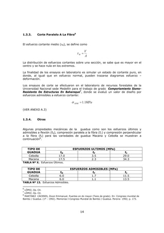 14
1.3.3. Corte Paralelo A La Fibra6
El esfuerzo cortante medio (τM), se define como
A
V
M =τ
La distribución de esfuerzos cortantes sobre una sección, se sabe que es mayor en el
centro y se hace nula en los extremos.
La finalidad de los ensayos en laboratorio es simular un estado de cortante puro, en
donde, al igual que en esfuerzo normal, pueden trazarse diagramas esfuerzo –
deformación.
Los ensayos de corte se efectuaron en el laboratorio de recursos forestales de la
Universidad Nacional sede Medellín para el trabajo de grado Comportamiento Sismo-
Resistente De Estructuras En Bahareque7
, donde se evaluó un valor de diseño por
esfuerzos admisibles a esfuerzo cortante:
MPaADM 1.1=σ
(VER ANEXO A.3)
1.3.4. Otras
Algunas propiedades mecánicas de la guadua como son los esfuerzos últimos y
admisibles a flexión (fM), compresión paralela a la fibra (fC) y compresión perpendicular
a la fibra (fP) para las variedades de guadua Macana y Cebolla se muestran a
continuación8
.
ESFUERZOS ULTIMOS (MPa)TIPO DE
GUADUA fM fP fC
Cebolla 17.0 3.5 29.0
Macana 17.5 2.3 34.3
TABLA Nº X. Esfuerzos Últimos.
ESFUERZOS ADMISIBLES (MPa)TIPO DE
GUADUA fM fP fC
Cebolla 6.0 1.7 11.5
Macana 6.0 1.1 13.5
TABLA Nº 13. Esfuerzos Admisibles.
6
LÓPEZ, Op. Cit.
7
LÓPEZ, Op. Cit.
8
MARTINEZ CÁCERES, Dixon Emmanuel. Puentes en do mayor (Tesis de grado). En: Congreso mundial de
Bambú / Guadua. (1º : 1992). Memorias I Congreso Mundial de Bambú / Guadua. Pereira: 1992; p. 173.
 