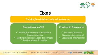 Formação para o SUS
 Ampliação da Oferta na Graduação e
Residência Médica
 Mudança no Eixo dos Locais de Formação
 Reorientação da Formação
Ampliação e Melhoria da Infraestrutura
Provimento Emergencial
 Editais de Chamadas
Nacional e Internacional
 Cooperação internacional
Mais Médicos para o Brasil
Eixos
 