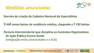 Mais Médicos para o BrasilMedidas anunciadas
Decreto de criação do Cadastro Nacional de Especialistas
3 mil novas bolsas de residência médica, chegando a 7.742 bolsas
Portaria Interministerial que disciplina os Contratos Organizativos
de Ação Pública Ensino-Saúde
(integração entre universidades e o SUS)
 