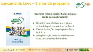 Lançamento Livro – 2 anos do programa
Programa mais médicos: 2 anos de mais
saúde para os brasileiros
 Desafios para efetivar a atenção à
saúde integral e equânime no Brasil
 Eixos e inovações do programa Mais
Médicos
 A implantação do Mais Médicos em
cada uma de suas dimensões
 