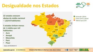 22 estados estavam
abaixo da média nacional
– 1,8/mil habitantes
5 estados tinham menos
de 1 médico por mil
habitantes:
• Acre
• Amapá
• Maranhão
• Pará
• Piauí
Menor que 1/mil
Entre 1/mil e 1,8/mil
Acima de 1,8/mil
Dados SGTES/MS/2013
4
Desigualdade nos Estados
 