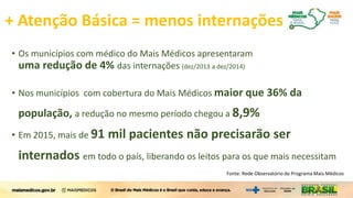 + Atenção Básica = menos internações
• Os municípios com médico do Mais Médicos apresentaram
uma redução de 4% das internações (dez/2013 a dez/2014)
• Nos municípios com cobertura do Mais Médicos maior que 36% da
população, a redução no mesmo período chegou a 8,9%
• Em 2015, mais de 91 mil pacientes não precisarão ser
internados em todo o país, liberando os leitos para os que mais necessitam
Fonte: Rede Observatório do Programa Mais Médicos
 