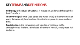 KEYTERMSANDDEFINITIONS
Hydrology is the study of water as it moves on, under and through the
Earth’s surface.
The hydrological cycle (also called the water cycle) is the movement of
water between air, land and sea. It varies from place to place and over
time.
Precipitation is the conversion and transfer of moisture in the
atmosphere to the land. It includes all forms of rainfall, snow, frost, hail
and dew.
 