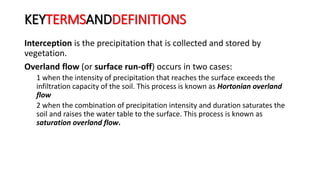 KEYTERMSANDDEFINITIONS
Interception is the precipitation that is collected and stored by
vegetation.
Overland flow (or surface run-off) occurs in two cases:
1 when the intensity of precipitation that reaches the surface exceeds the
infiltration capacity of the soil. This process is known as Hortonian overland
flow
2 when the combination of precipitation intensity and duration saturates the
soil and raises the water table to the surface. This process is known as
saturation overland flow.
 