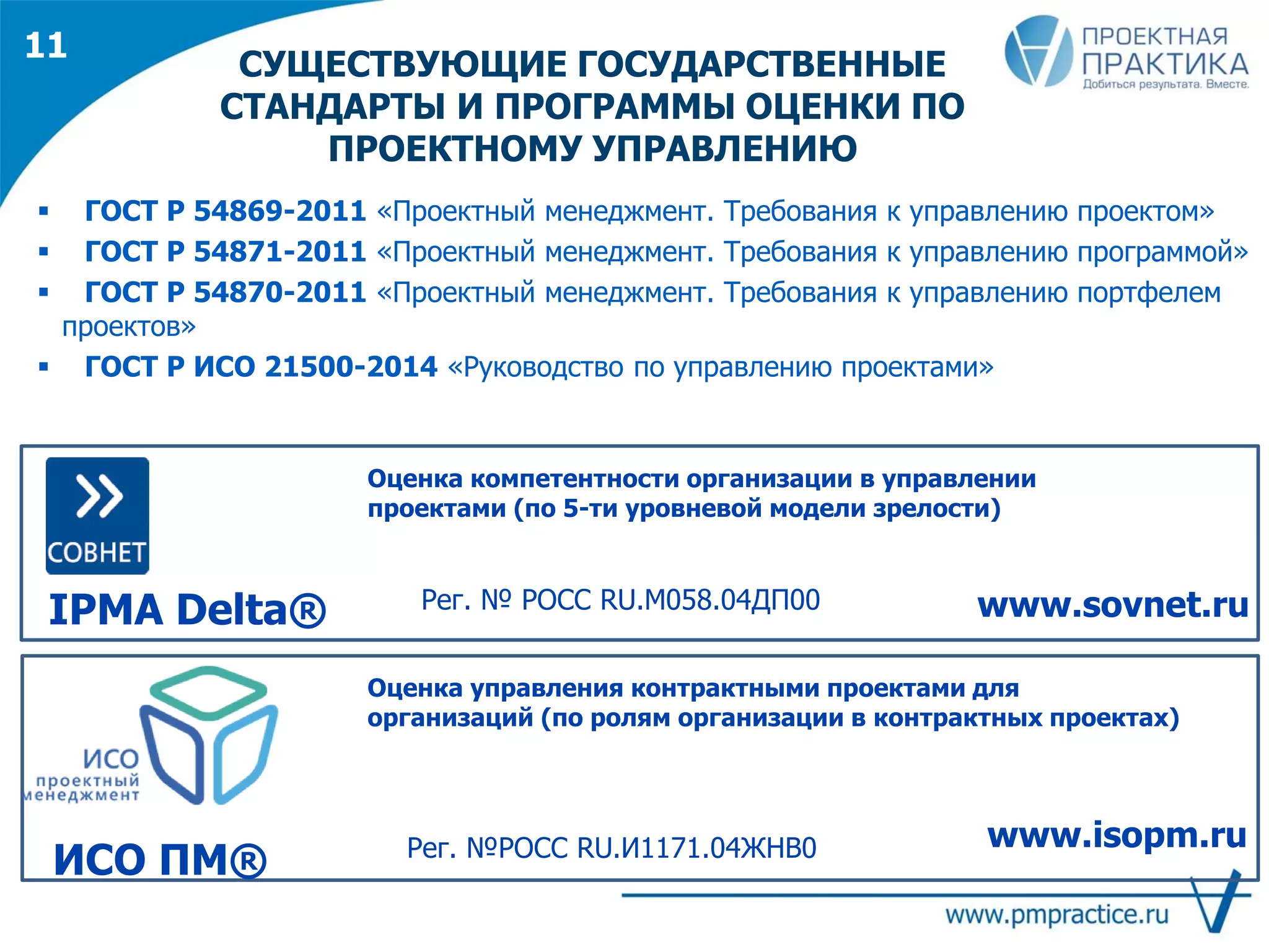 СУЩЕСТВУЮЩИЕ ГОСУДАРСТВЕННЫЕ
СТАНДАРТЫ И ПРОГРАММЫ ОЦЕНКИ ПО
ПРОЕКТНОМУ УПРАВЛЕНИЮ
IPMA Delta®
Оценка компетентности организации в управлении
проектами (по 5-ти уровневой модели зрелости)
www.sovnet.ru
Оценка управления контрактными проектами для
организаций (по ролям организации в контрактных проектах)
ИСО ПМ®
www.isopm.ruРег. №РОСС RU.И1171.04ЖНВ0
Рег. № РОСС RU.М058.04ДП00
 ГОСТ Р 54869-2011 «Проектный менеджмент. Требования к управлению проектом»
 ГОСТ Р 54871-2011 «Проектный менеджмент. Требования к управлению программой»
 ГОСТ Р 54870-2011 «Проектный менеджмент. Требования к управлению портфелем
проектов»
 ГОСТ Р ИСО 21500-2014 «Руководство по управлению проектами»
11
 