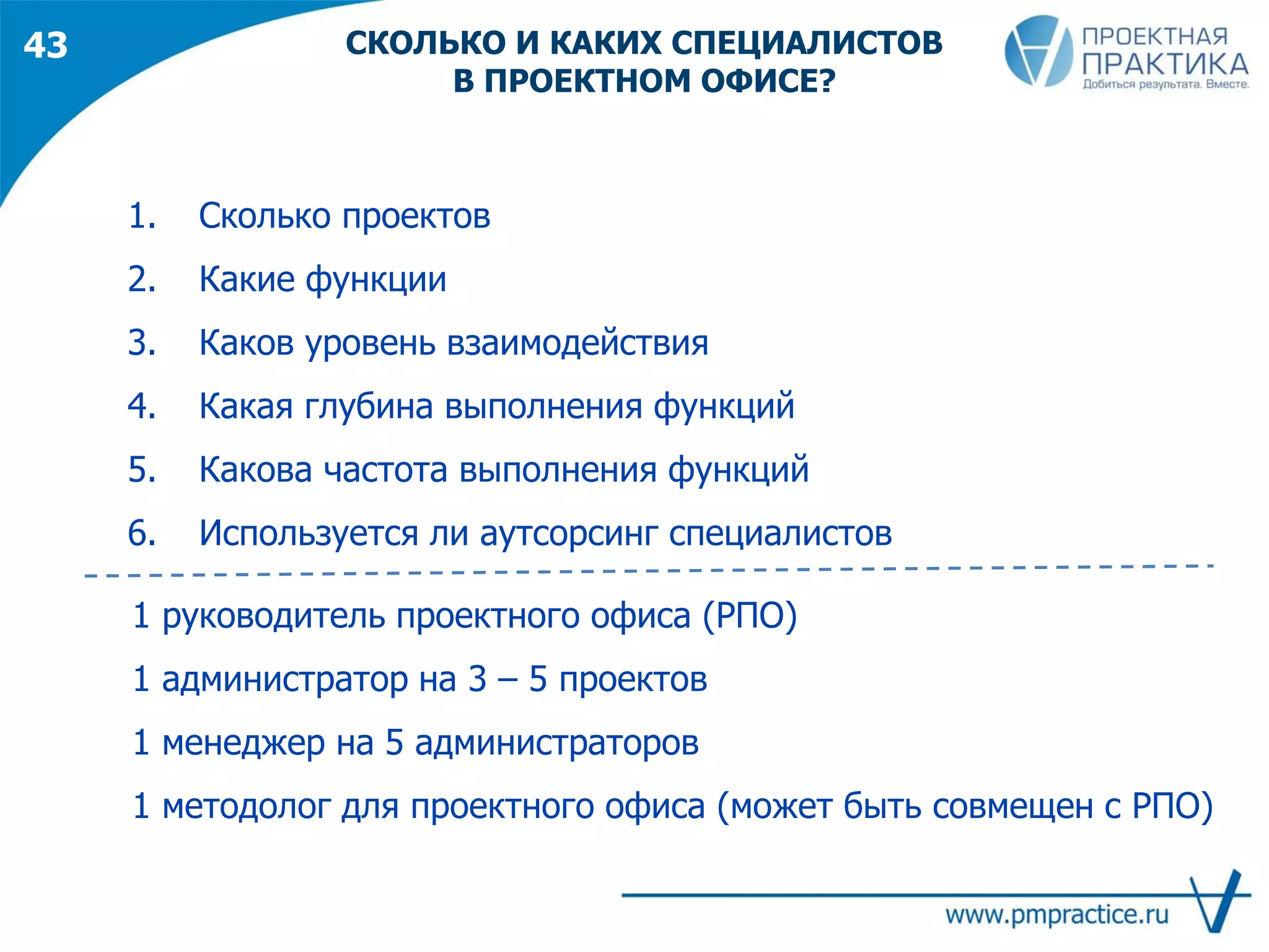 43
1. Сколько проектов
2. Какие функции
3. Каков уровень взаимодействия
4. Какая глубина выполнения функций
5. Какова частота выполнения функций
6. Используется ли аутсорсинг специалистов
1 руководитель проектного офиса (РПО)
1 администратор на 3 – 5 проектов
1 менеджер на 5 администраторов
1 методолог для проектного офиса (может быть совмещен с РПО)
СКОЛЬКО И КАКИХ СПЕЦИАЛИСТОВ
В ПРОЕКТНОМ ОФИСЕ?
 