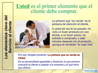 10
Usted es el primer elemento que el
cliente debe comprar.
Lo primero que “se vende” es la
persona de atención al cliente.
A usted tal vez le ha pasado: ha
visto un buen producto en una
tienda, a un buen precio, ha
entrado a comprarlo, y sale
minutos después sin el producto…
¡porque el vendedor “le cayó mal”.
LoselementosclavedelLoselementosclavedel
ServicioalclienteServicioalcliente
Por eso, téngalo presente. Lo primero que se vende esLo primero que se vende es
Usted.Usted.
Es su personalidad agradable y dinámica, lo que primero
acercará al cliente a aceptar a la empresa y lo que tiene
que ofrecer.
Por eso, téngalo presente. Lo primero que se vende esLo primero que se vende es
Usted.Usted.
Es su personalidad agradable y dinámica, lo que primero
acercará al cliente a aceptar a la empresa y lo que tiene
que ofrecer.
 