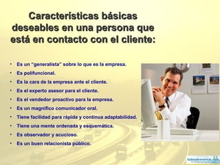 11
Características básicasCaracterísticas básicas
deseables en una persona quedeseables en una persona que
está en contacto con el cliente:está en contacto con el cliente:
• Es un “generalista” sobre lo que es la empresa.
• Es polifuncional.
• Es la cara de la empresa ante el cliente.
• Es el experto asesor para el cliente.
• Es el vendedor proactivo para la empresa.
• Es un magnífico comunicador oral.
• Tiene facilidad para rápida y continua adaptabilidad.
• Tiene una mente ordenada y esquemática.
• Es observador y acucioso.
• Es un buen relacionista público.
 