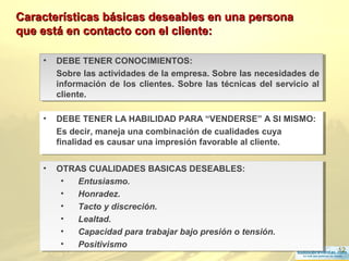 12
• DEBE TENER LA HABILIDAD PARA “VENDERSE” A SI MISMO:
Es decir, maneja una combinación de cualidades cuya
finalidad es causar una impresión favorable al cliente.
• DEBE TENER LA HABILIDAD PARA “VENDERSE” A SI MISMO:
Es decir, maneja una combinación de cualidades cuya
finalidad es causar una impresión favorable al cliente.
Características básicas deseables en una personaCaracterísticas básicas deseables en una persona
que está en contacto con el cliente:que está en contacto con el cliente:
• DEBE TENER CONOCIMIENTOS:
Sobre las actividades de la empresa. Sobre las necesidades de
información de los clientes. Sobre las técnicas del servicio al
cliente.
• DEBE TENER CONOCIMIENTOS:
Sobre las actividades de la empresa. Sobre las necesidades de
información de los clientes. Sobre las técnicas del servicio al
cliente.
• OTRAS CUALIDADES BASICAS DESEABLES:
• Entusiasmo.
• Honradez.
• Tacto y discreción.
• Lealtad.
• Capacidad para trabajar bajo presión o tensión.
• Positivismo
• OTRAS CUALIDADES BASICAS DESEABLES:
• Entusiasmo.
• Honradez.
• Tacto y discreción.
• Lealtad.
• Capacidad para trabajar bajo presión o tensión.
• Positivismo
 