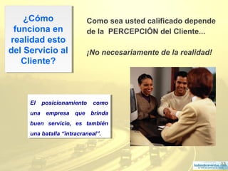 13
¿Cómo
funciona en
realidad esto
del Servicio al
Cliente?
¿Cómo
funciona en
realidad esto
del Servicio al
Cliente?
Como sea usted calificado depende
de la PERCEPCIÓN del Cliente...
¡No necesariamente de la realidad!
El posicionamiento como
una empresa que brinda
buen servicio, es también
una batalla “intracraneal”.
El posicionamiento como
una empresa que brinda
buen servicio, es también
una batalla “intracraneal”.
 